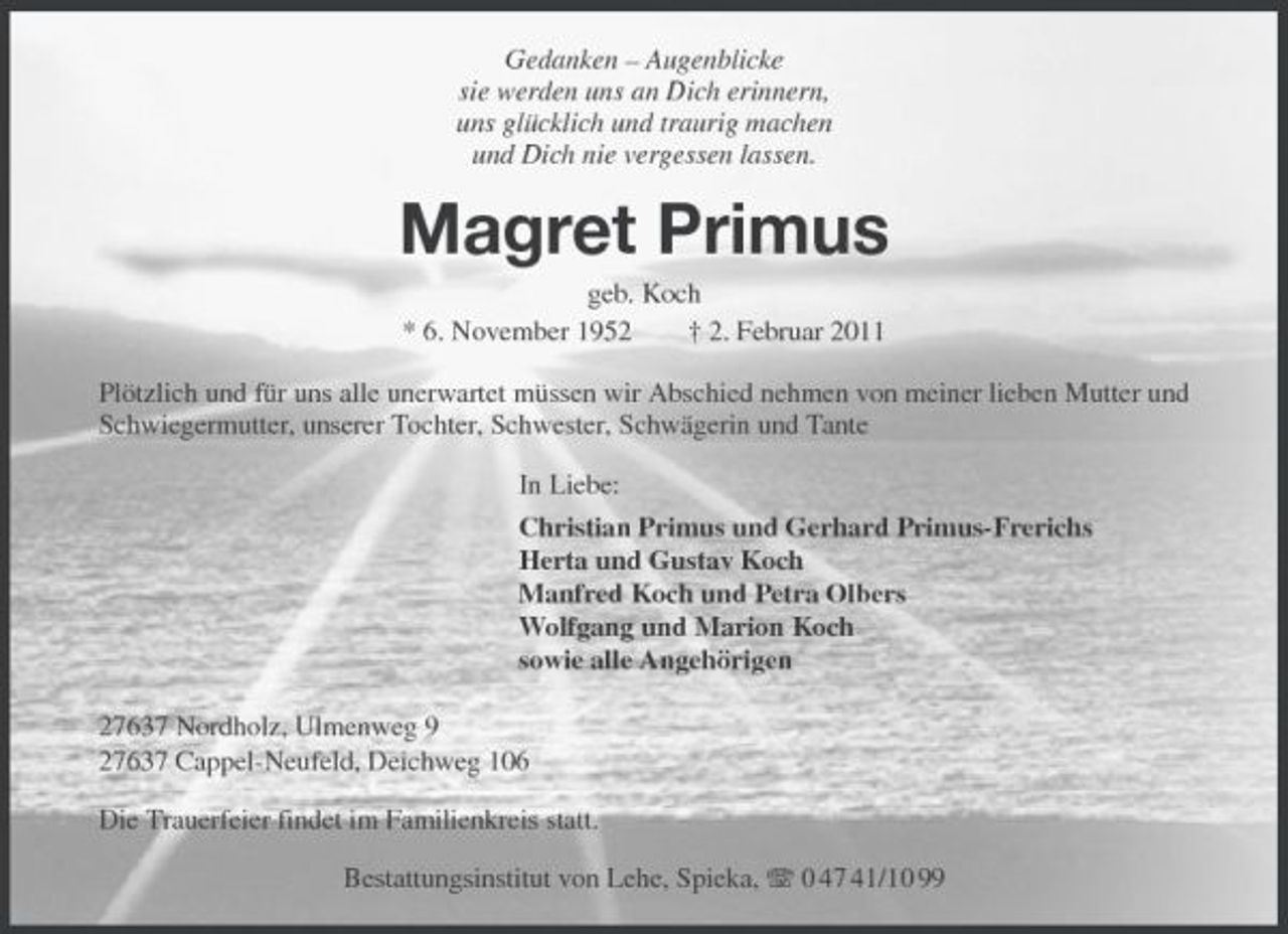<p>Gedanken – Augenblicke sie werden uns an Dich erinnern, uns glücklich und traurig machen und Dich nie vergessen lassen.</p>
<p>Magret Primus<br />geb. Koch * 6. November 1952 † 2. Februar 2011 Plötzlich und für uns alle unerwartet müssen wir Abschied nehmen von meiner lieben Mutter und Schwiegermutter, unserer Tochter, Schwester, Schwägerin und Tante In Liebe: Christian Primus und Gerhard Primus-Frerichs Herta und Gustav Koch Manfred Koch und Petra Olbers Wolfgang und Marion Koch sowie alle Angehörigen 27637 Nordholz, Ulmenweg 9 27637 Cappel-Neufeld, Deichweg 106 Die Trauerfeier findet im Familienkreis statt. Bestattungsinstitut von Lehe, Spieka, 0 47 41/10 99</p>