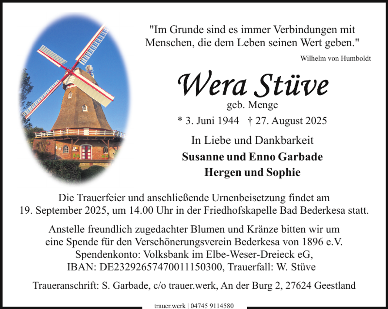 <p>"Im Grunde sind es immer Verbindungen mit<br />Menschen, die dem Leben seinen Wert geben."<br />Wilhelm von Humboldt</p>
<p>Wera Stüve</p>
<p>geb. Menge<br />* 3. Juni 1944 † 27. August 2025</p>
<p>In Liebe und Dankbarkeit<br />Susanne und Enno Garbade<br />Hergen und Sophie<br />Die Trauerfeier und anschließende Urnenbeisetzung findet am<br />19. September 2025, um 14.00 Uhr in der Friedhofskapelle Bad Bederkesa statt.<br />Anstelle freundlich zugedachter Blumen und Kränze bitten wir um<br />eine Spende für den Verschönerungsverein Bederkesa von 1896 e.V.<br />Spendenkonto: Volksbank im Elbe-Weser-Dreieck eG,<br />IBAN: DE23292657470011150300, Trauerfall: W. Stüve<br />Traueranschrift: S. Garbade, c/o trauer.werk, An der Burg 2, 27624 Geestland<br />trauer.werk | 04745 9114580</p>