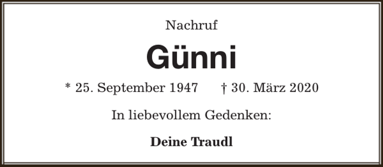 <p>Nachruf</p><p>Günni</p><p>* 25. September 1947</p><p>† 30. März 2020</p><p>In liebevollem Gedenken:<br />Deine Traudl</p>