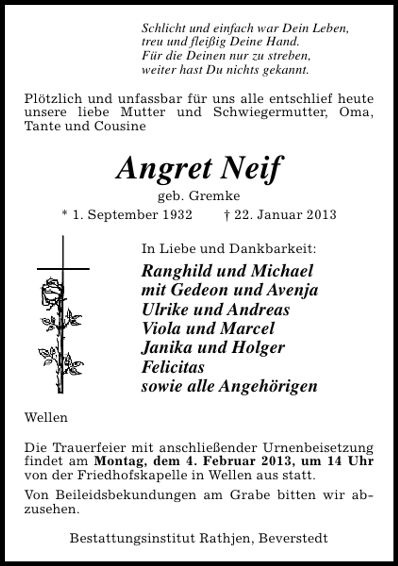 <p>Schlicht und einfach war Dein Leben,<br />treu und fleißig Deine Hand.<br />Für die Deinen nur zu streben,<br />weiter hast Du nichts gekannt.<br />Plötzlich und unfassbar für uns alle entschlief heute<br />unsere liebe Mutter und Schwiegermutter, Oma,<br />Tante und Cousine</p><p>Angret Neif</p><p>geb. Gremke<br />* 1. September 1932<br />† 22. Januar 2013<br />In Liebe und Dankbarkeit:</p><p>Ranghild und Michael<br />mit Gedeon und Avenja<br />Ulrike und Andreas<br />Viola und Marcel<br />Janika und Holger<br />Felicitas<br />sowie alle Angehörigen<br />Wellen<br />Die Trauerfeier mit anschließender Urnenbeisetzung<br />findet am Montag, dem 4. Februar 2013, um 14 Uhr<br />von der Friedhofskapelle in Wellen aus statt.<br />Von Beileidsbekundungen am Grabe bitten wir abzusehen.<br />Bestattungsinstitut Rathjen, Beverstedt</p>