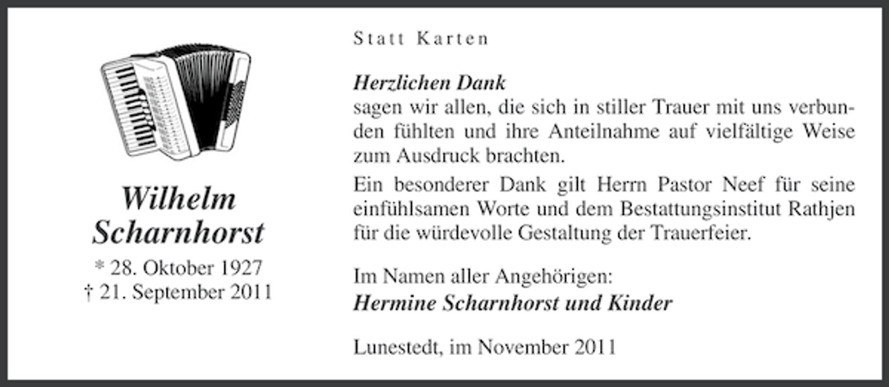 <p>Statt Karten</p><p>Wilhelm<br />Scharnhorst<br />* 28. Oktober 1927<br />† 21. September 2011</p><p>Herzlichen Dank<br />sagen wir allen, die sich in stiller Trauer mit uns verbunden fühlten und ihre Anteilnahme auf vielfältige Weise<br />zum Ausdruck brachten.<br />Ein besonderer Dank gilt Herrn Pastor Neef für seine<br />einfühlsamen Worte und dem Bestattungsinstitut Rathjen<br />für die würdevolle Gestaltung der Trauerfeier.<br />Im Namen aller Angehörigen:</p><p>Hermine Scharnhorst und Kinder<br />Lunestedt, im November 2011</p>