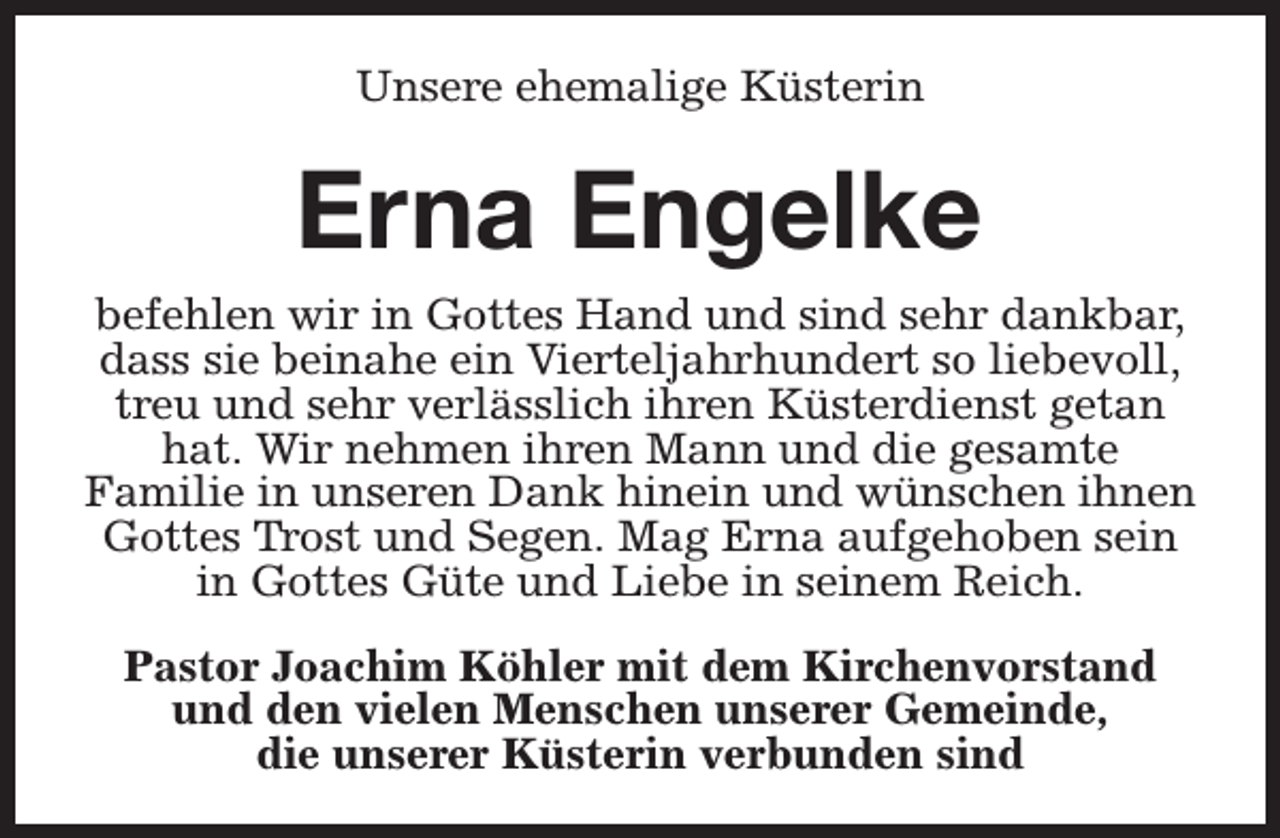 <p>Unsere ehemalige Küsterin</p><p>Erna Engelke<br />befehlen wir in Gottes Hand und sind sehr dankbar,<br />dass sie beinahe ein Vierteljahrhundert so liebevoll,<br />treu und sehr verlässlich ihren Küsterdienst getan<br />hat. Wir nehmen ihren Mann und die gesamte<br />Familie in unseren Dank hinein und wünschen ihnen<br />Gottes Trost und Segen. Mag Erna aufgehoben sein<br />in Gottes Güte und Liebe in seinem Reich.<br />Pastor Joachim Köhler mit dem Kirchenvorstand<br />und den vielen Menschen unserer Gemeinde,<br />die unserer Küsterin verbunden sind</p>