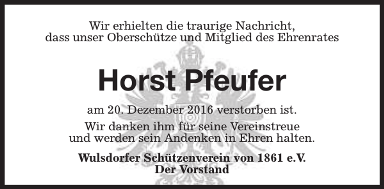 <p>Wir erhielten die traurige Nachricht,<br />dass unser Oberschütze und Mitglied des Ehrenrates</p><p>Horst Pfeufer<br />am 20. Dezember 2016 verstorben ist.<br />Wir danken ihm für seine Vereinstreue<br />und werden sein Andenken in Ehren halten.<br />Wulsdorfer Schützenverein von 1861 e.V.<br />Der Vorstand</p>