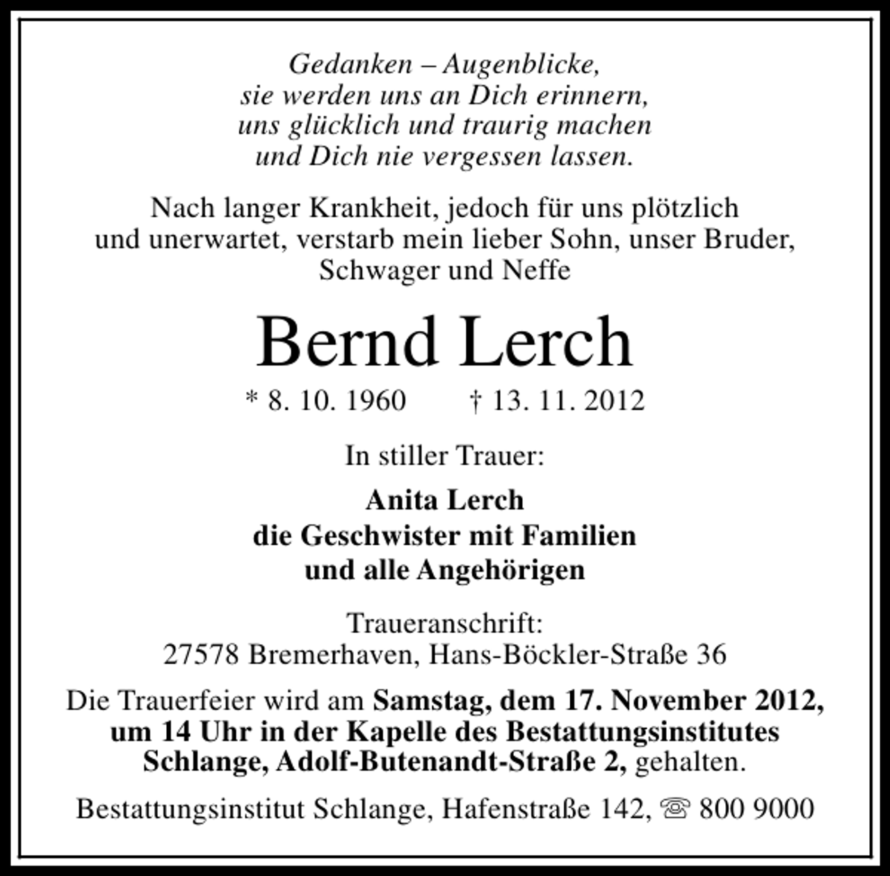 <p>Gedanken – Augenblicke,<br />sie werden uns an Dich erinnern,<br />uns glücklich und traurig machen<br />und Dich nie vergessen lassen.<br />Nach langer Krankheit, jedoch für uns plötzlich<br />und unerwartet, verstarb mein lieber Sohn, unser Bruder,<br />Schwager und Neffe</p><p>Bernd Lerch</p><p>* 8. 10. 1960</p><p>† 13. 11. 2012</p><p>In stiller Trauer:<br />Anita Lerch<br />die Geschwister mit Familien<br />und alle Angehörigen<br />Traueranschrift:<br />27578 Bremerhaven, Hans-Böckler-Straße 36<br />Die Trauerfeier wird am Samstag, dem 17. November 2012,<br />um 14 Uhr in der Kapelle des Bestattungsinstitutes<br />Schlange, Adolf-Butenandt-Straße 2, gehalten.<br />Bestattungsinstitut Schlange, Hafenstraße 142, s 800 9000</p>