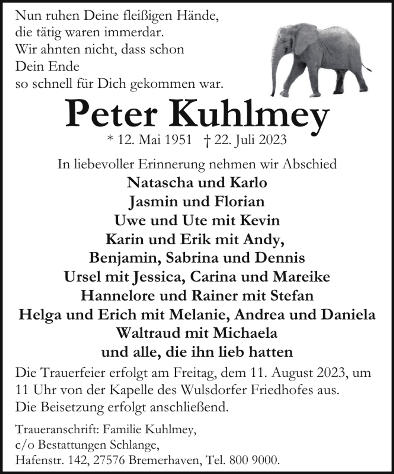 <p>Nun ruhen Deine fleißigen Hände,<br />die tätig waren immerdar.<br />Wir ahnten nicht, dass schon<br />Dein Ende<br />so schnell für Dich gekommen war.</p><p>Peter Kuhlmey<br />* 12. Mai 1951 † 22. Juli 2023</p><p>In liebevoller Erinnerung nehmen wir Abschied</p><p>Natascha und Karlo<br />Jasmin und Florian<br />Uwe und Ute mit Kevin<br />Karin und Erik mit Andy,<br />Benjamin, Sabrina und Dennis<br />Ursel mit Jessica, Carina und Mareike<br />Hannelore und Rainer mit Stefan<br />Helga und Erich mit Melanie, Andrea und Daniela<br />Waltraud mit Michaela<br />und alle, die ihn lieb hatten</p><p>Die Trauerfeier erfolgt am Freitag, dem 11. August 2023, um<br />11 Uhr von der Kapelle des Wulsdorfer Friedhofes aus.<br />Die Beisetzung erfolgt anschließend.<br />Traueranschrift: Familie Kuhlmey,<br />c/o Bestattungen Schlange,<br />Hafenstr. 142, 27576 Bremerhaven, Tel. 800 9000.</p>