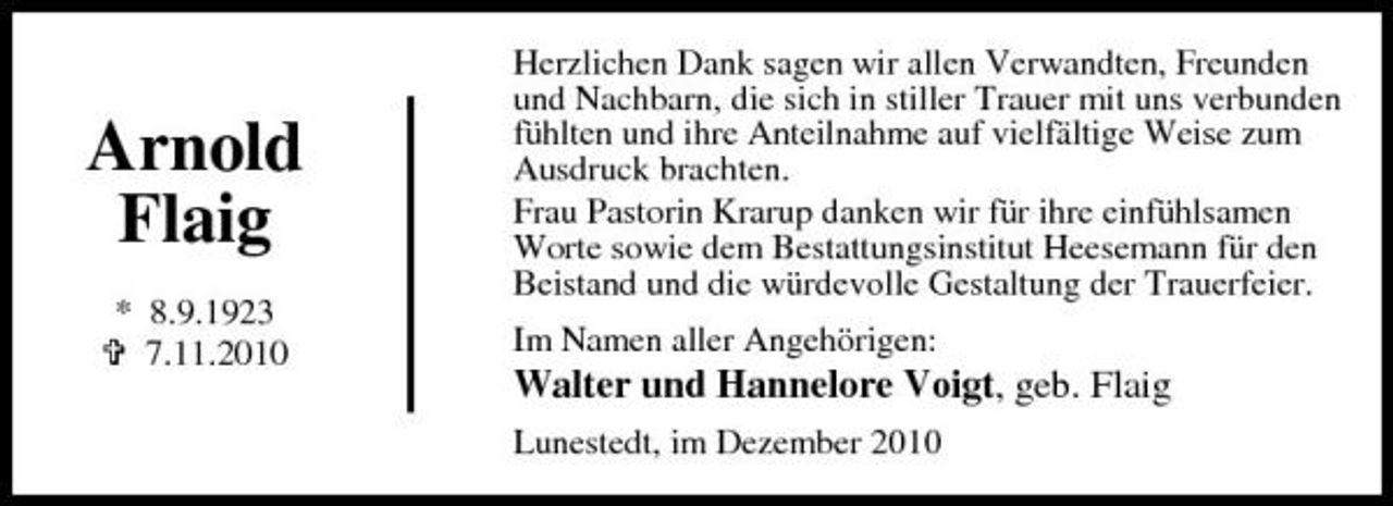<p>Arnold Flaig<br />* 8.9.1923 7.11.2010</p><p>Herzlichen Dank sagen wir allen Verwandten, Freunden und Nachbarn, die sich in stiller Trauer mit uns verbunden fühlten und ihre Anteilnahme auf vielfältige Weise zum Ausdruck brachten. Frau Pastorin Krarup danken wir für ihre einfühlsamen Worte sowie dem Bestattungsinstitut Heesemann für den Beistand und die würdevolle Gestaltung der Trauerfeier. Im Namen aller Angehörigen:</p><p>Walter und Hannelore Voigt, geb. Flaig<br />Lunestedt, im Dezember 2010</p>