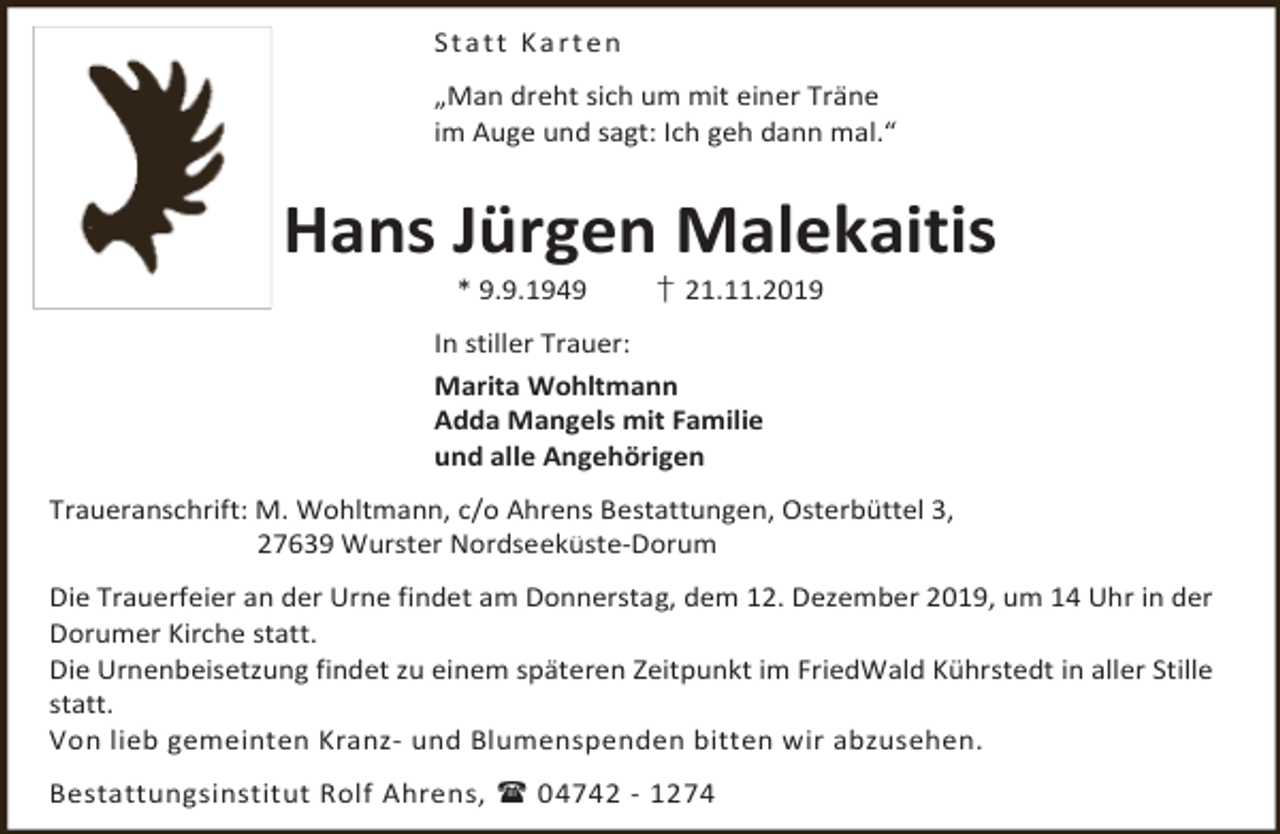 <p>Statt Karten<br />„Man dreht sich um mit einer Träne<br />im Auge und sagt: Ich geh dann mal.“</p><p>Hans Jürgen Malekaitis<br />* 9.9.1949</p><p>† 21.11.2019</p><p>In stiller Trauer:<br />Marita Wohltmann<br />Adda Mangels mit Familie<br />und alle Angehörigen<br />Traueranschrift: M. Wohltmann, c/o Ahrens Bestattungen, Osterbüttel 3,<br />27639 Wurster Nordseeküste-Dorum<br />Die Trauerfeier an der Urne findet am Donnerstag, dem 12. Dezember 2019, um 14 Uhr in der<br />Dorumer Kirche statt.<br />Die Urnenbeisetzung findet zu einem späteren Zeitpunkt im FriedWald Kührstedt in aller Stille<br />statt.<br />Von lieb gemeinten Kranz- und Blumenspenden bitten wir abzusehen.<br />Bestattungsinstitut Rolf Ahrens,  04742 - 1274</p>