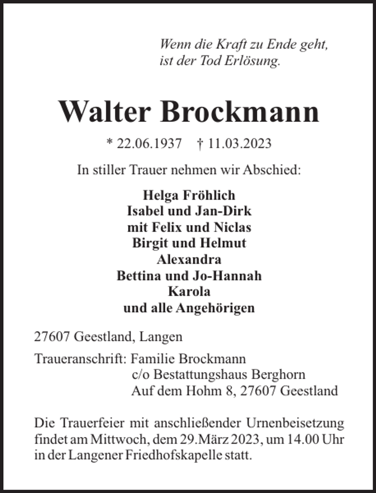 <p>Wenn die Kraft zu Ende geht,<br />ist der Tod Erlösung.</p><p>Walter Brockmann<br />* 22.06.1937</p><p>† 11.03.2023</p><p>In stiller Trauer nehmen wir Abschied:<br />Helga Fröhlich<br />Isabel und Jan-Dirk<br />mit Felix und Niclas<br />Birgit und Helmut<br />Alexandra<br />Bettina und Jo-Hannah<br />Karola<br />und alle Angehörigen<br />27607 Geestland, Langen<br />Traueranschrift: Familie Brockmann<br />c/o Bestattungshaus Berghorn<br />Auf dem Hohm 8, 27607 Geestland<br />Die Trauerfeier mit anschließender Urnenbeisetzung<br />findet am Mittwoch, dem 29.März 2023, um 14.00 Uhr<br />in der Langener Friedhofskapelle statt.</p>