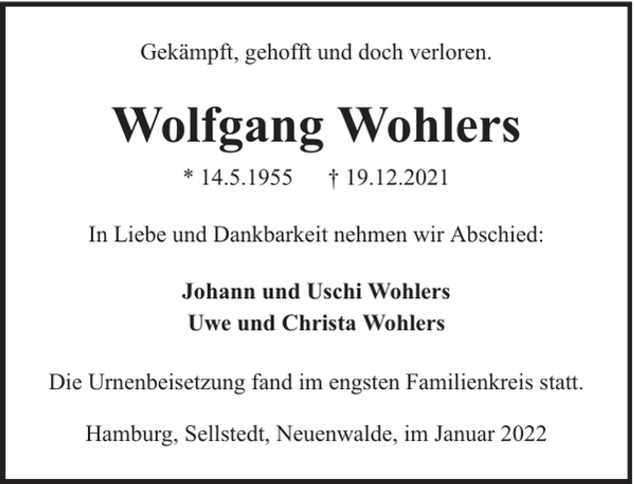 <p>Gekämpft, gehofft und doch verloren.</p><p>Wolfgang Wohlers<br />* 14.5.1955</p><p>† 19.12.2021</p><p>In Liebe und Dankbarkeit nehmen wir Abschied:<br />Johann und Uschi Wohlers<br />Uwe und Christa Wohlers<br />Die Urnenbeisetzung fand im engsten Familienkreis statt.<br />Hamburg, Sellstedt, Neuenwalde, im Januar 2022</p>