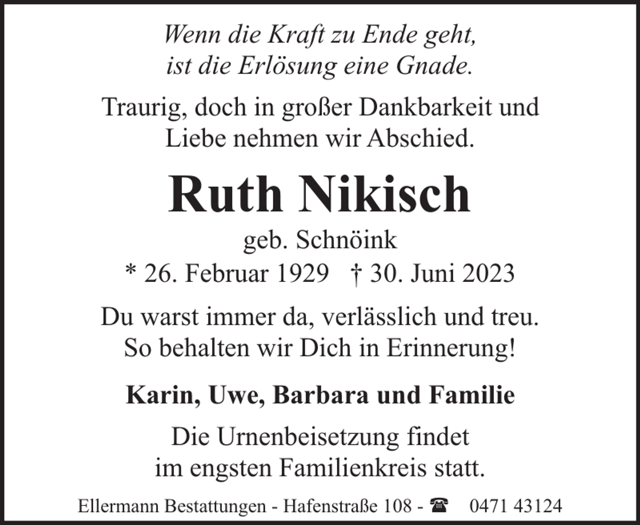 <p>Wenn die Kraft zu Ende geht,<br />ist die Erlösung eine Gnade.<br />Traurig, doch in großer Dankbarkeit und<br />Liebe nehmen wir Abschied.</p><p>Ruth Nikisch</p><p>geb. Schnöink<br />* 26. Februar 1929 † 30. Juni 2023<br />Du warst immer da, verlässlich und treu.<br />So behalten wir Dich in Erinnerung!<br />Karin, Uwe, Barbara und Familie<br />Die Urnenbeisetzung findet<br />im engsten Familienkreis statt.<br />Ellermann Bestattungen - Hafenstraße 108 - ( 0471 43124</p>