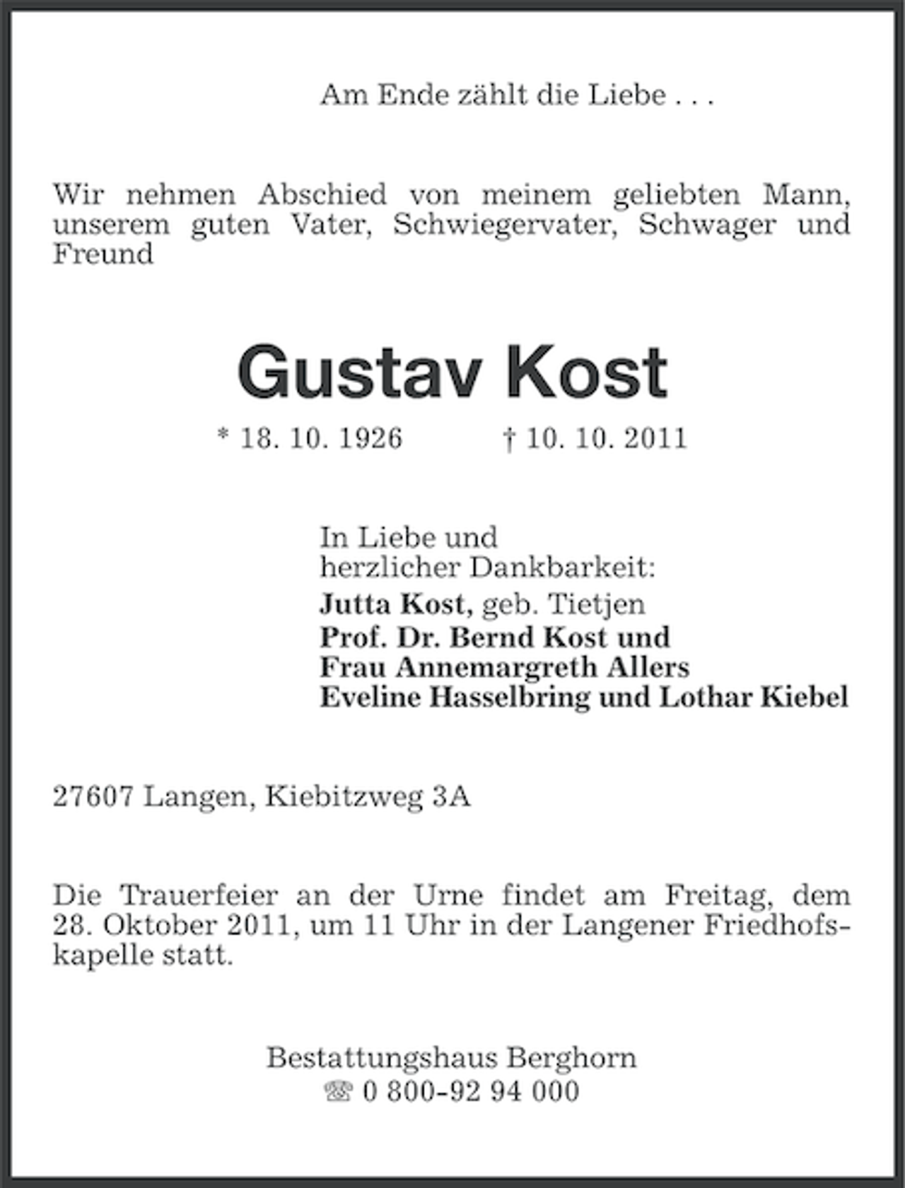 <p>Am Ende zählt die Liebe . . .<br />Wir nehmen Abschied von meinem geliebten Mann,<br />unserem guten Vater, Schwiegervater, Schwager und<br />Freund</p><p>Gustav Kost<br />* 18. 10. 1926</p><p>† 10. 10. 2011</p><p>In Liebe und<br />herzlicher Dankbarkeit:<br />Jutta Kost, geb. Tietjen<br />Prof. Dr. Bernd Kost und<br />Frau Annemargreth Allers<br />Eveline Hasselbring und Lothar Kiebel<br />27607 Langen, Kiebitzweg 3A<br />Die Trauerfeier an der Urne findet am Freitag, dem<br />28. Oktober 2011, um 11 Uhr in der Langener Friedhofskapelle statt.</p><p>Bestattungshaus Berghorn<br />0 800-92 94 000</p>