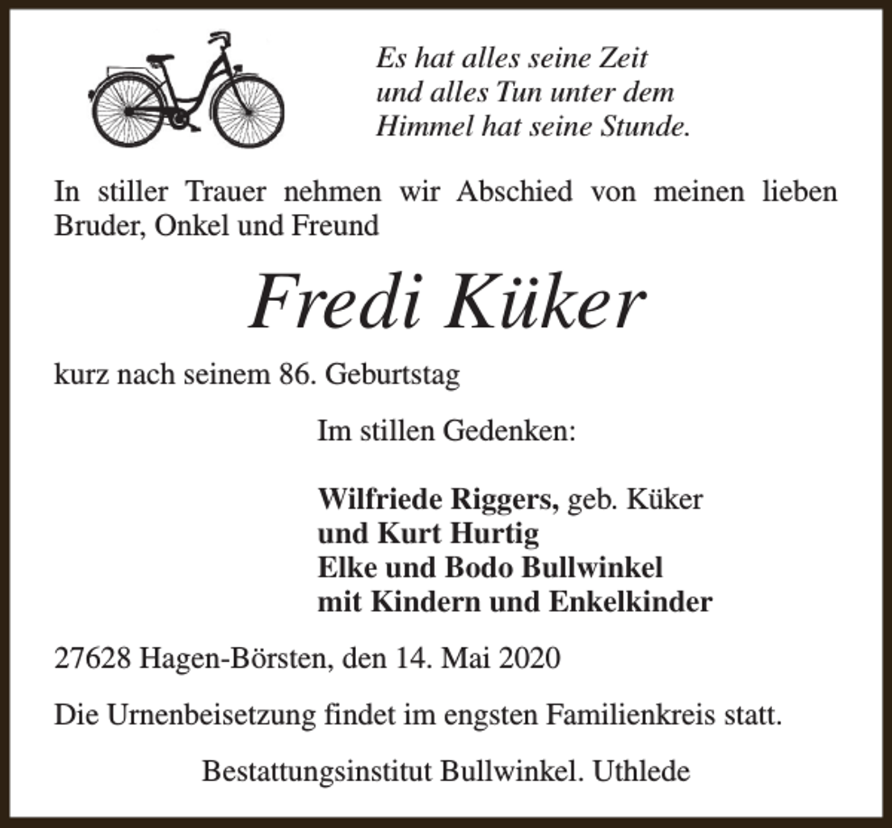 <p>Es hat alles seine Zeit<br />und alles Tun unter dem<br />Himmel hat seine Stunde.<br />In stiller Trauer nehmen wir Abschied von meinen lieben<br />Bruder, Onkel und Freund</p><p>Fredi Küker</p><p>kurz nach seinem 86. Geburtstag</p><p>Im stillen Gedenken:<br />Wilfriede Riggers, geb. Küker<br />und Kurt Hurtig<br />Elke und Bodo Bullwinkel<br />mit Kindern und Enkelkinder<br />27628 Hagen-Börsten, den 14. Mai 2020<br />Die Urnenbeisetzung findet im engsten Familienkreis statt.<br />Bestattungsinstitut Bullwinkel. Uthlede</p>