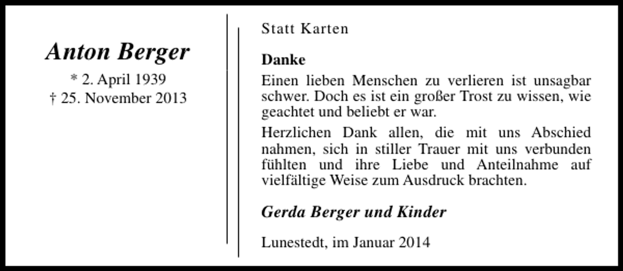 <p>Anton Berger<br />* 2. April 1939<br />† 25. November 2013</p><p>Statt Karten<br />Danke<br />Einen lieben Menschen zu verlieren ist unsagbar<br />schwer. Doch es ist ein großer Trost zu wissen, wie<br />geachtet und beliebt er war.<br />Herzlichen Dank allen, die mit uns Abschied<br />nahmen, sich in stiller Trauer mit uns verbunden<br />fühlten und ihre Liebe und Anteilnahme auf<br />vielfältige Weise zum Ausdruck brachten.</p><p>Gerda Berger und Kinder<br />Lunestedt, im Januar 2014</p>