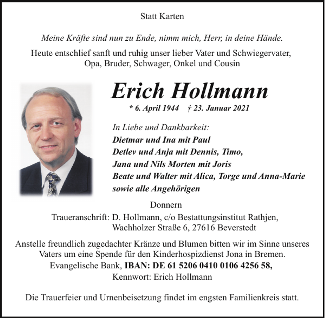 <p>Statt Karten<br />Meine Kräfte sind nun zu Ende, nimm mich, Herr, in deine Hände.<br />Heute entschlief sanft und ruhig unser lieber Vater und Schwiegervater,<br />Opa, Bruder, Schwager, Onkel und Cousin</p><p>Erich Hollmann<br />* 6. April 1944</p><p>† 23. Januar 2021</p><p>In Liebe und Dankbarkeit:<br />Dietmar und Ina mit Paul<br />Detlev und Anja mit Dennis, Timo,<br />Jana und Nils Morten mit Joris<br />Beate und Walter mit Alica, Torge und Anna-Marie<br />sowie alle Angehörigen<br />Donnern<br />Traueranschrift: D. Hollmann, c/o Bestattungsinstitut Rathjen,<br />Wachholzer Straße 6, 27616 Beverstedt<br />Anstelle freundlich zugedachter Kränze und Blumen bitten wir im Sinne unseres<br />Vaters um eine Spende für den Kinderhospizdienst Jona in Bremen.<br />Evangelische Bank, IBAN: DE 61 5206 041106 4256 58,<br />Kennwort: Erich Hollmann<br />Die Trauerfeier und Urnenbeisetzung findet im engsten Familienkreis statt.</p>