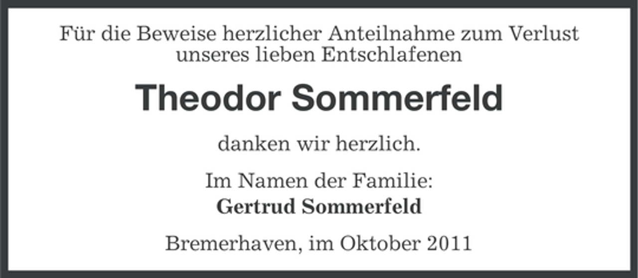 <p>Für die Beweise herzlicher Anteilnahme zum Verlust<br />unseres lieben Entschlafenen</p><p>Theodor Sommerfeld<br />danken wir herzlich.<br />Im Namen der Familie:<br />Gertrud Sommerfeld<br />Bremerhaven, im Oktober 2011</p>