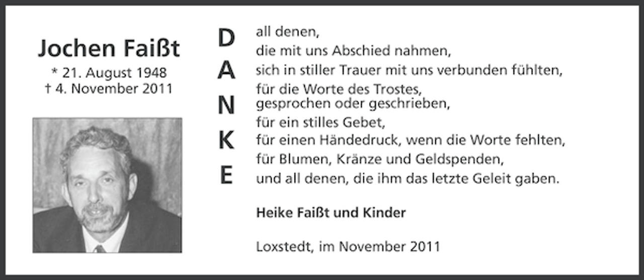 <p>Jochen Faißt<br />* 21. August 1948<br />† 4. November 2011</p><p>D<br />A<br />N<br />K<br />E</p><p>all denen,<br />die mit uns Abschied nahmen,<br />sich in stiller Trauer mit uns verbunden fühlten,<br />für die Worte des Trostes,<br />gesprochen oder geschrieben,<br />für ein stilles Gebet,<br />für einen Händedruck, wenn die Worte fehlten,<br />für Blumen, Kränze und Geldspenden,<br />und all denen, die ihm das letzte Geleit gaben.<br />Heike Faißt und Kinder<br />Loxstedt, im November 2011</p>