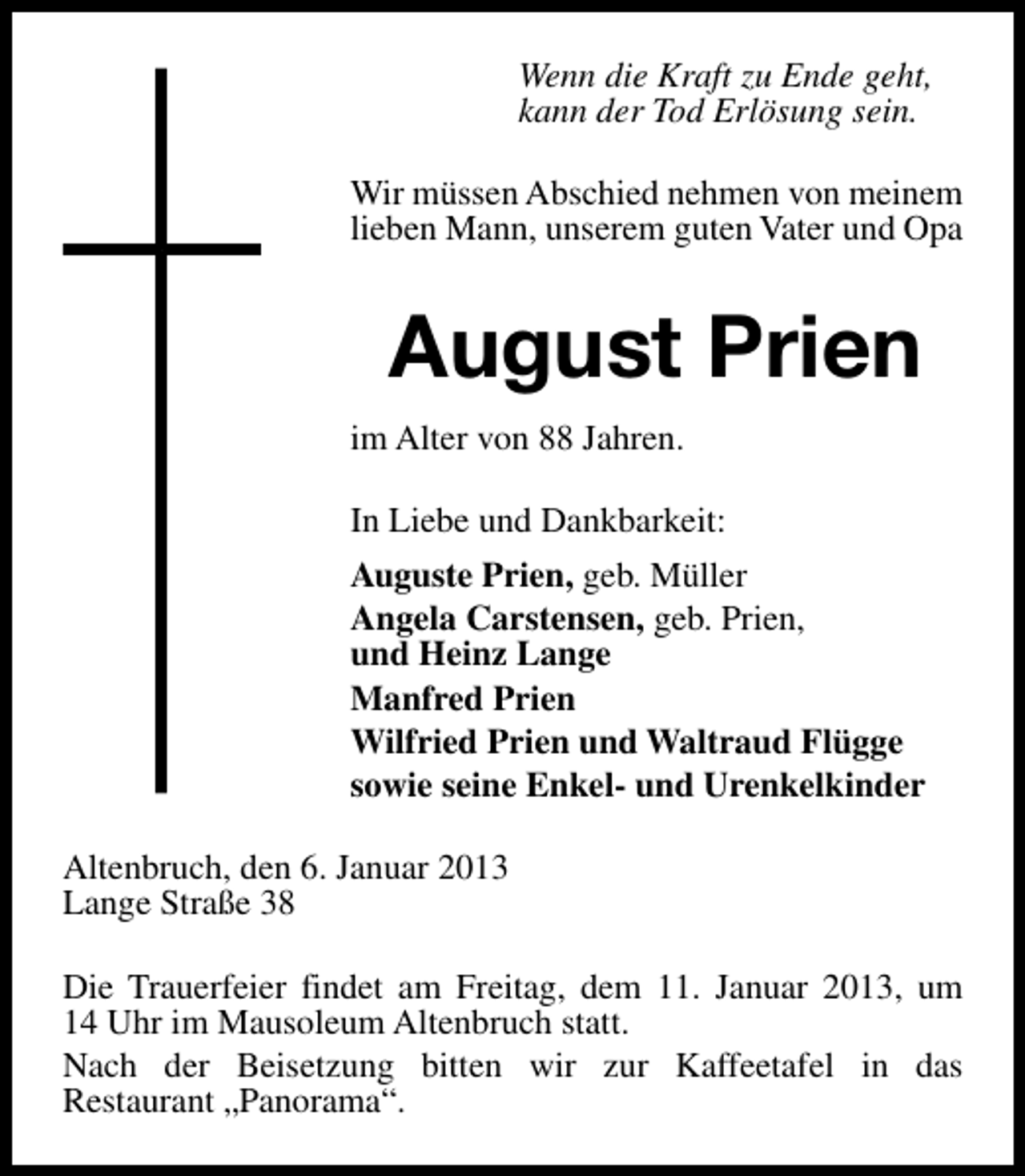 <p>Wenn die Kraft zu Ende geht,<br />kann der Tod Erlösung sein.<br />Wir müssen Abschied nehmen von meinem<br />lieben Mann, unserem guten Vater und Opa</p><p>August Prien<br />im Alter von 88 Jahren.<br />In Liebe und Dankbarkeit:<br />Auguste Prien, geb. Müller<br />Angela Carstensen, geb. Prien,<br />und Heinz Lange<br />Manfred Prien<br />Wilfried Prien und Waltraud Flügge<br />sowie seine Enkel- und Urenkelkinder<br />Altenbruch, den 6. Januar 2013<br />Lange Straße 38<br />Die Trauerfeier findet am Freitag, dem 11. Januar 2013, um<br />14 Uhr im Mausoleum Altenbruch statt.<br />Nach der Beisetzung bitten wir zur Kaffeetafel in das<br />Restaurant „Panorama“.</p>