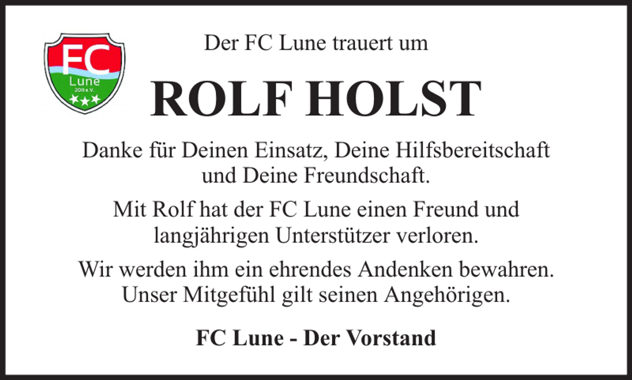 <p>Der FC Lune trauert um</p><p>ROLF HOLST<br />Danke für Deinen Einsatz, Deine Hilfsbereitschaft<br />und Deine Freundschaft.<br />Mit Rolf hat der FC Lune einen Freund und<br />langjährigen Unterstützer verloren.<br />Wir werden ihm ein ehrendes Andenken bewahren.<br />Unser Mitgefühl gilt seinen Angehörigen.<br />FC Lune - Der Vorstand</p>