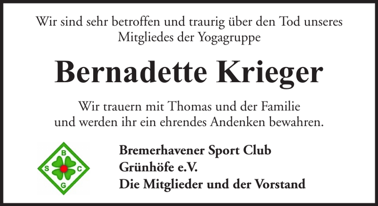 <p>Wir sind sehr betroffen und traurig über den Tod unseres<br />Mitgliedes der Yogagruppe</p><p>Bernadette Krieger<br />Wir trauern mit Thomas und der Familie<br />und werden ihr ein ehrendes Andenken bewahren.<br />Bremerhavener Sport Club<br />Grünhöfe e.V.<br />Die Mitglieder und der Vorstand</p>