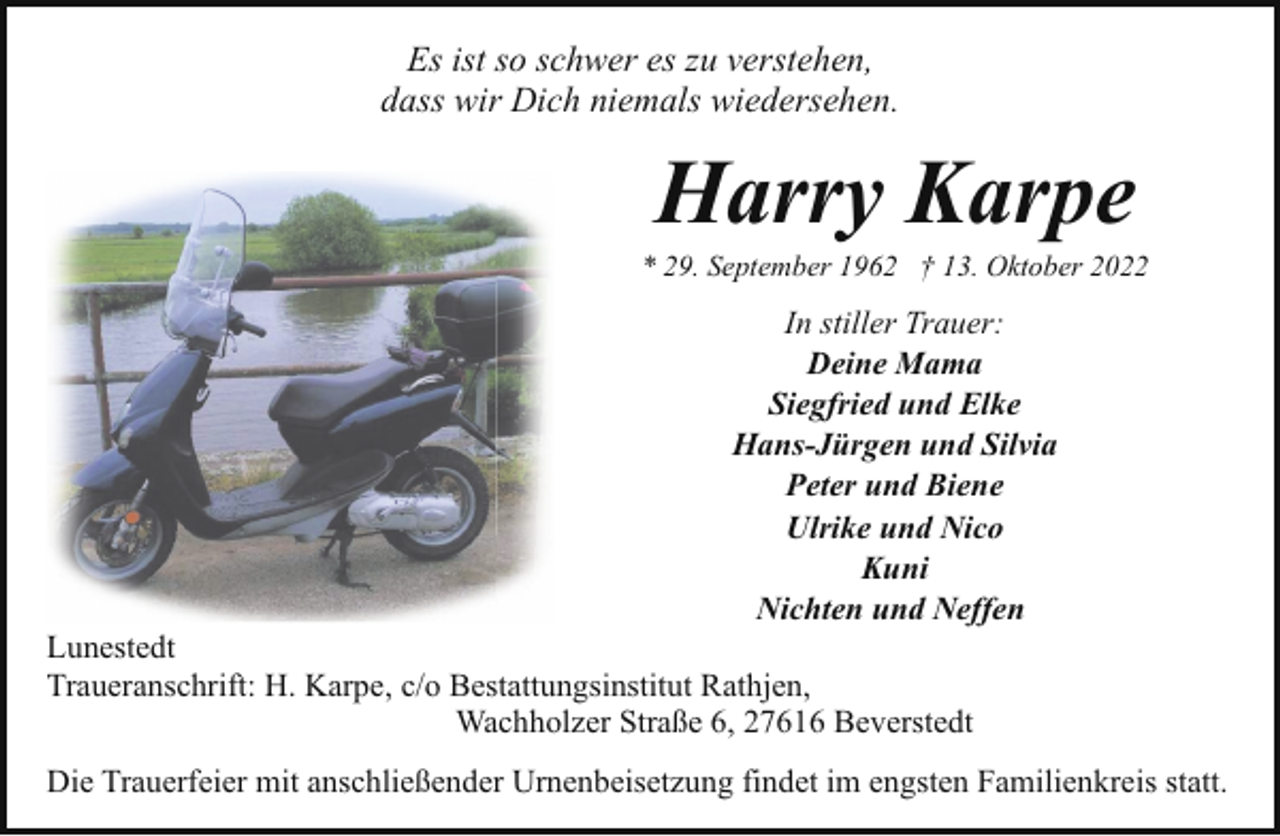 <p>Es ist so schwer es zu verstehen,<br />dass wir Dich niemals wiedersehen.</p><p>Harry Karpe</p><p>* 29. September 1962 † 13. Oktober 2022</p><p>In stiller Trauer:<br />Deine Mama<br />Siegfried und Elke<br />Hans-Jürgen und Silvia<br />Peter und Biene<br />Ulrike und Nico<br />Kuni<br />Nichten und Neffen</p><p>Lunestedt<br />Traueranschrift: H. Karpe, c/o Bestattungsinstitut Rathjen,<br />Wachholzer Straße 6, 27616 Beverstedt</p><p>Die Trauerfeier mit anschließender Urnenbeisetzung findet im engsten Familienkreis statt.</p>