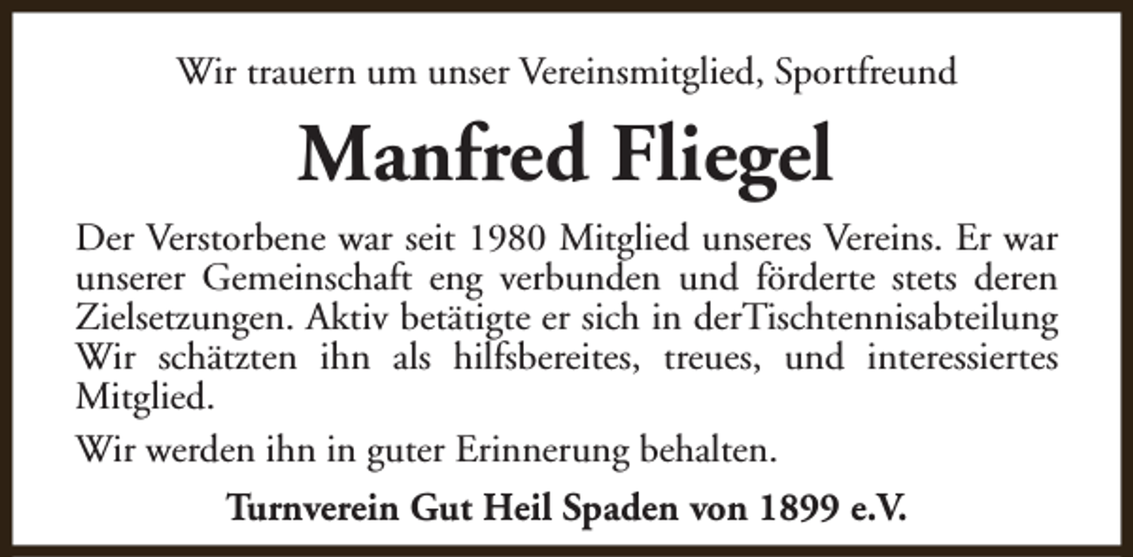 <p>Wir trauern um unser Vereinsmitglied, Sportfreund</p><p>Manfred Fliegel<br />Der Verstorbene war seit 1980 Mitglied unseres Vereins. Er war<br />unserer Gemeinschaft eng verbunden und förderte stets deren<br />Zielsetzungen. Aktiv betätigte er sich in derTischtennisabteilung<br />Wir schätzten ihn als hilfsbereites, treues, und interessiertes<br />Mitglied.<br />Wir werden ihn in guter Erinnerung behalten.<br />Turnverein Gut Heil Spaden von 1899 e.V.</p>