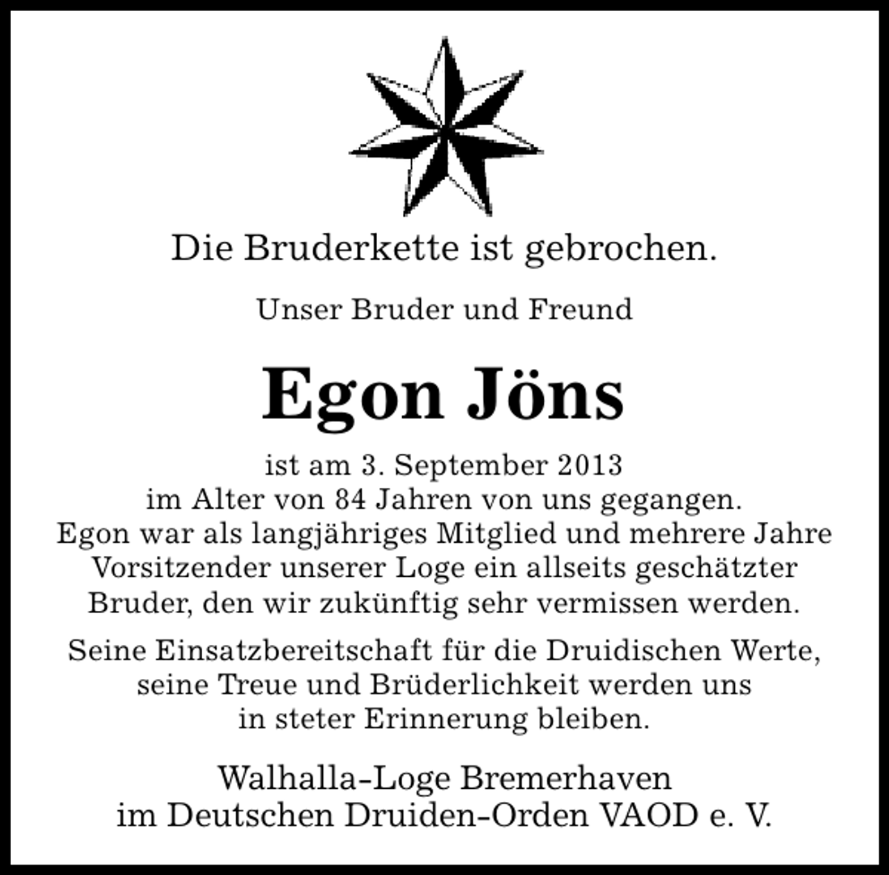 <p>Die Bruderkette ist gebrochen.<br />Unser Bruder und Freund</p><p>Egon Jöns<br />ist am 3. September 2013<br />im Alter von 84 Jahren von uns gegangen.<br />Egon war als langjähriges Mitglied und mehrere Jahre<br />Vorsitzender unserer Loge ein allseits geschätzter<br />Bruder, den wir zukünftig sehr vermissen werden.<br />Seine Einsatzbereitschaft für die Druidischen Werte,<br />seine Treue und Brüderlichkeit werden uns<br />in steter Erinnerung bleiben.</p><p>Walhalla-Loge Bremerhaven<br />im Deutschen Druiden-Orden VAOD e. V.</p>