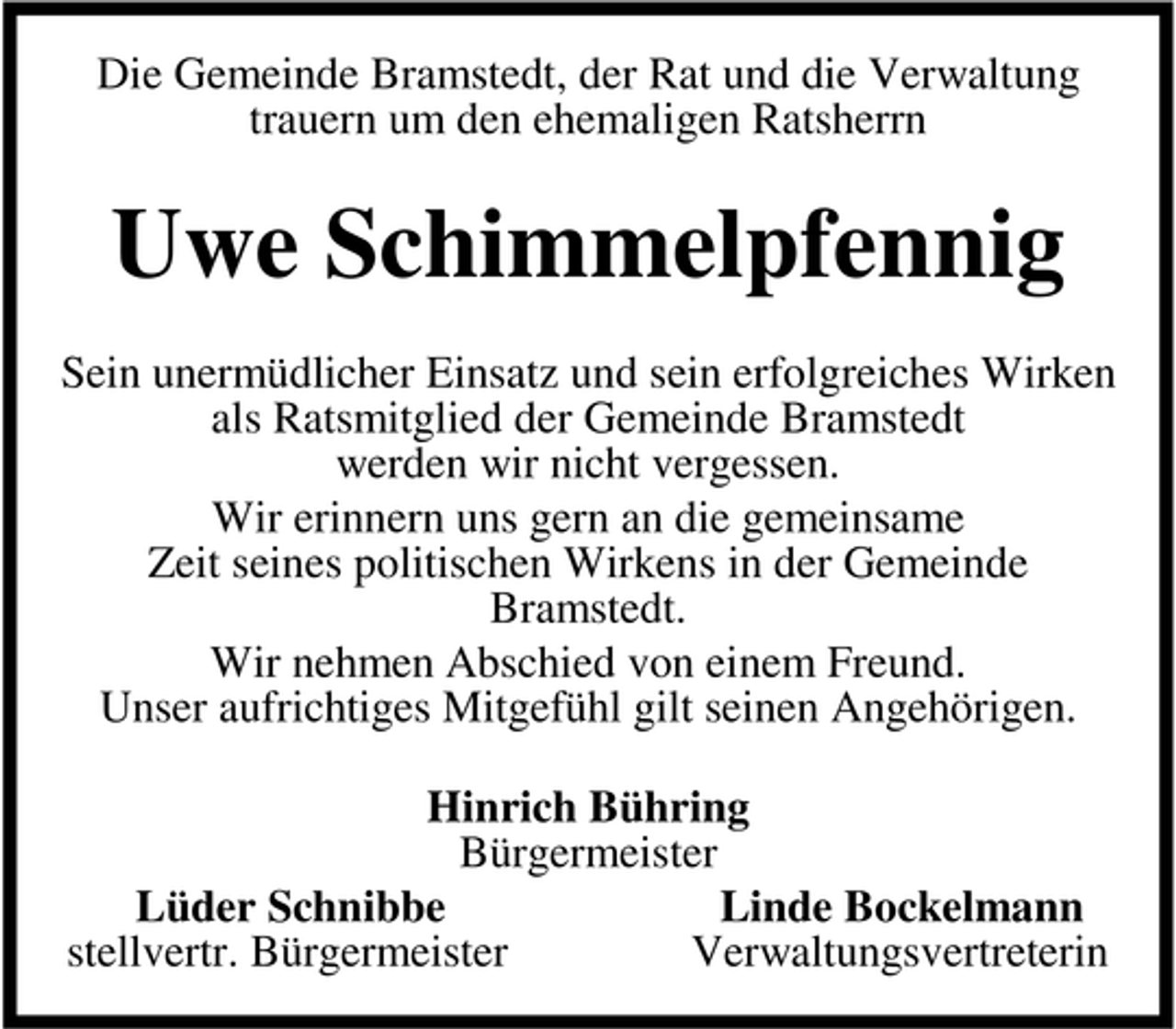 <p>Die Gemeinde Bramstedt, der Rat und die Verwaltung<br />trauern um den ehemaligen Ratsherrn</p><p>Uwe Schimmelpfennig<br />Sein unermüdlicher Einsatz und sein erfolgreiches Wirken<br />als Ratsmitglied der Gemeinde Bramstedt<br />werden wir nicht vergessen.<br />Wir erinnern uns gern an die gemeinsame<br />Zeit seines politischen Wirkens in der Gemeinde<br />Bramstedt.<br />Wir nehmen Abschied von einem Freund.<br />Unser aufrichtiges Mitgefühl gilt seinen Angehörigen.<br />Hinrich Bühring<br />Bürgermeister<br />Lüder Schnibbe<br />Linde Bockelmann<br />stellvertr. Bürgermeister<br />Verwaltungsvertreterin</p>