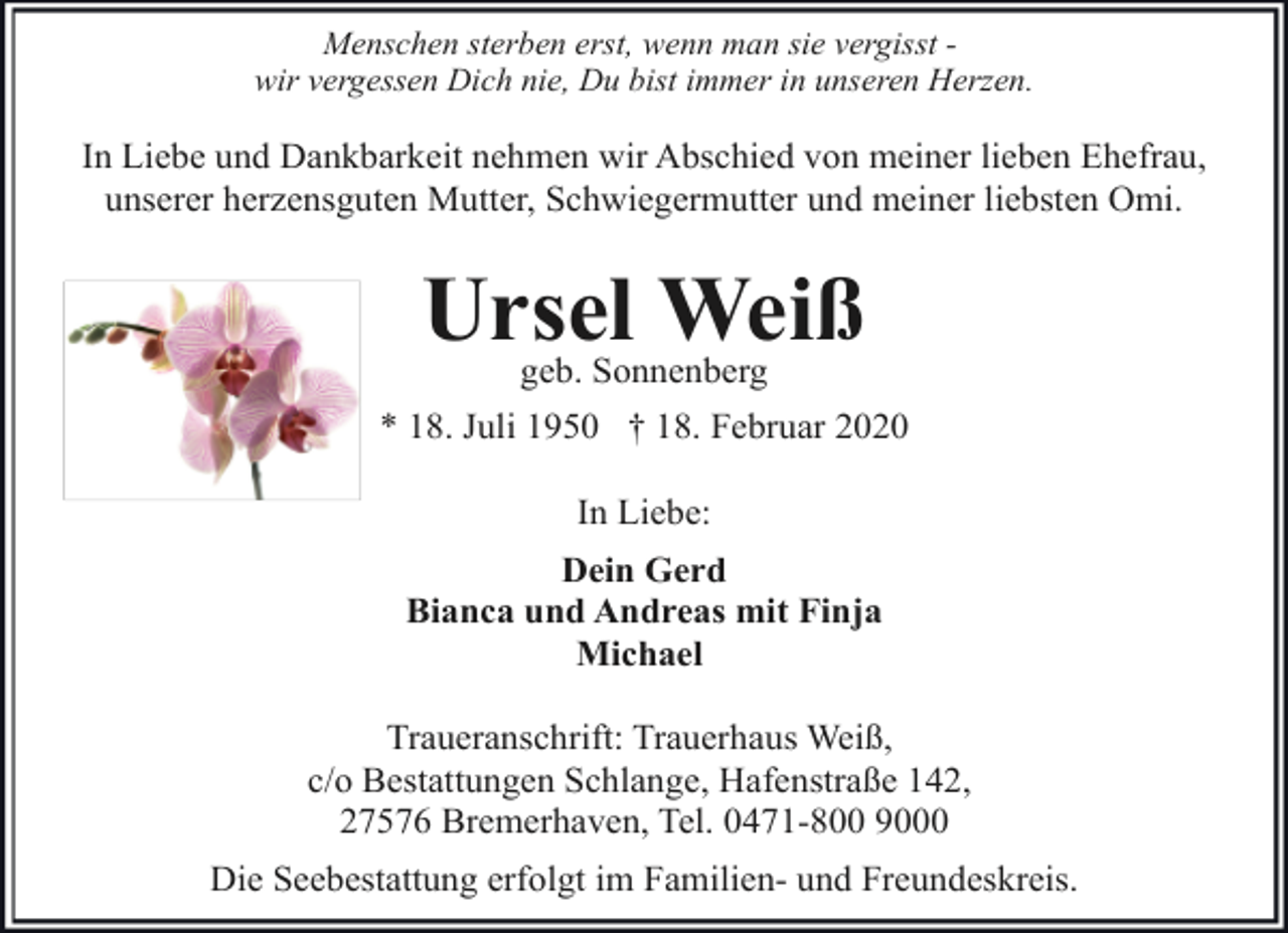 <p>Menschen sterben erst, wenn man sie vergisst wir vergessen Dich nie, Du bist immer in unseren Herzen.</p>
<p>In Liebe und Dankbarkeit nehmen wir Abschied von meiner lieben Ehefrau,<br />unserer herzensguten Mutter, Schwiegermutter und meiner liebsten Omi.</p>
<p>Ursel Weiß<br />geb. Sonnenberg</p>
<p>* 18. Juli 1950 † 18. Februar 2020<br />In Liebe:<br />Dein Gerd<br />Bianca und Andreas mit Finja<br />Michael<br />Traueranschrift: Trauerhaus Weiß,<br />c/o Bestattungen Schlange, Hafenstraße 142,<br />27576 Bremerhaven, Tel. 0471-800 9000<br />Die Seebestattung erfolgt im Familien- und Freundeskreis.</p>