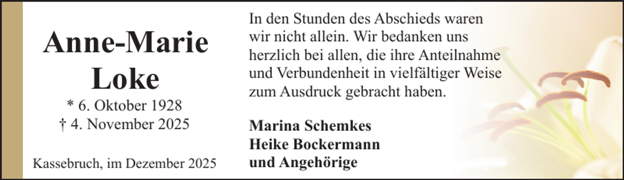 <p>Anne-Marie<br />Loke<br />* 6. Oktober 1928<br />† 4. November 2025</p><p>Kassebruch, im Dezember 2025</p><p>In den Stunden des Abschieds waren<br />wir nicht allein. Wir bedanken uns<br />herzlich bei allen, die ihre Anteilnahme<br />und Verbundenheit in vielfältiger Weise<br />zum Ausdruck gebracht haben.<br />Marina Schemkes<br />Heike Bockermann<br />und Angehörige</p>