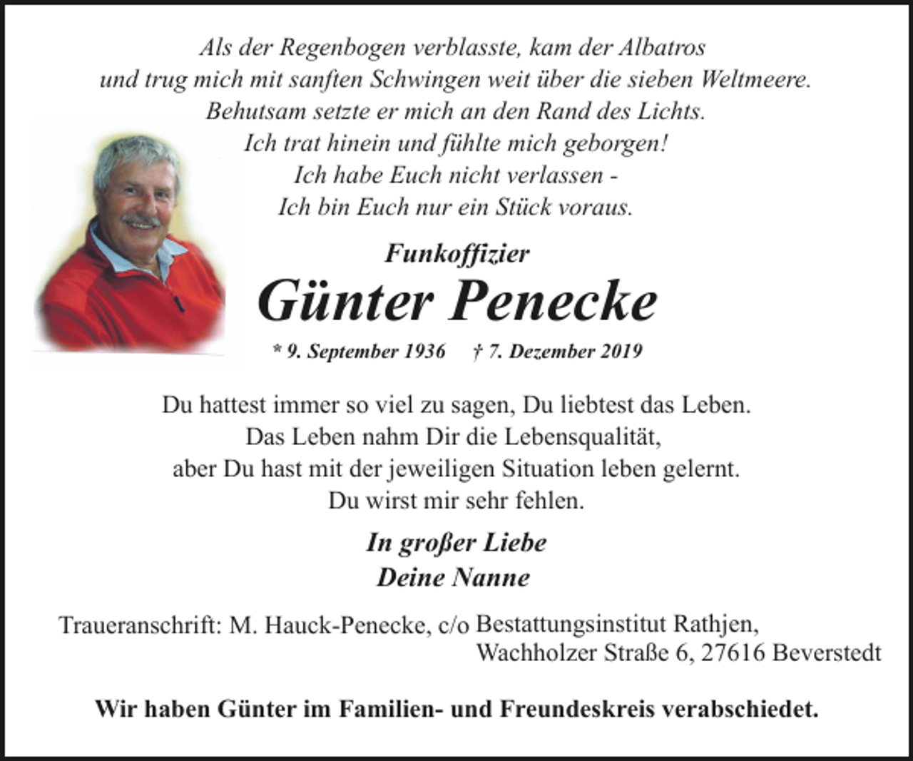 <p>Als der Regenbogen verblasste, kam der Albatros<br />und trug mich mit sanften Schwingen weit über die sieben Weltmeere.<br />Behutsam setzte er mich an den Rand des Lichts.<br />Ich trat hinein und fühlte mich geborgen!<br />Ich habe Euch nicht verlassen Ich bin Euch nur ein Stück voraus.</p><p>Funkoffizier</p><p>Günter Penecke<br />* 9. September 1936</p><p>† 7. Dezember 2019</p><p>Du hattest immer so viel zu sagen, Du liebtest das Leben.<br />Das Leben nahm Dir die Lebensqualität,<br />aber Du hast mit der jeweiligen Situation leben gelernt.<br />Du wirst mir sehr fehlen.</p><p>In großer Liebe<br />Deine Nanne<br />Traueranschrift: M. Hauck-Penecke, c/o Bestattungsinstitut Rathjen,<br />Wachholzer Straße 6, 27616 Beverstedt<br />Wir haben Günter im Familien- und Freundeskreis verabschiedet.</p>