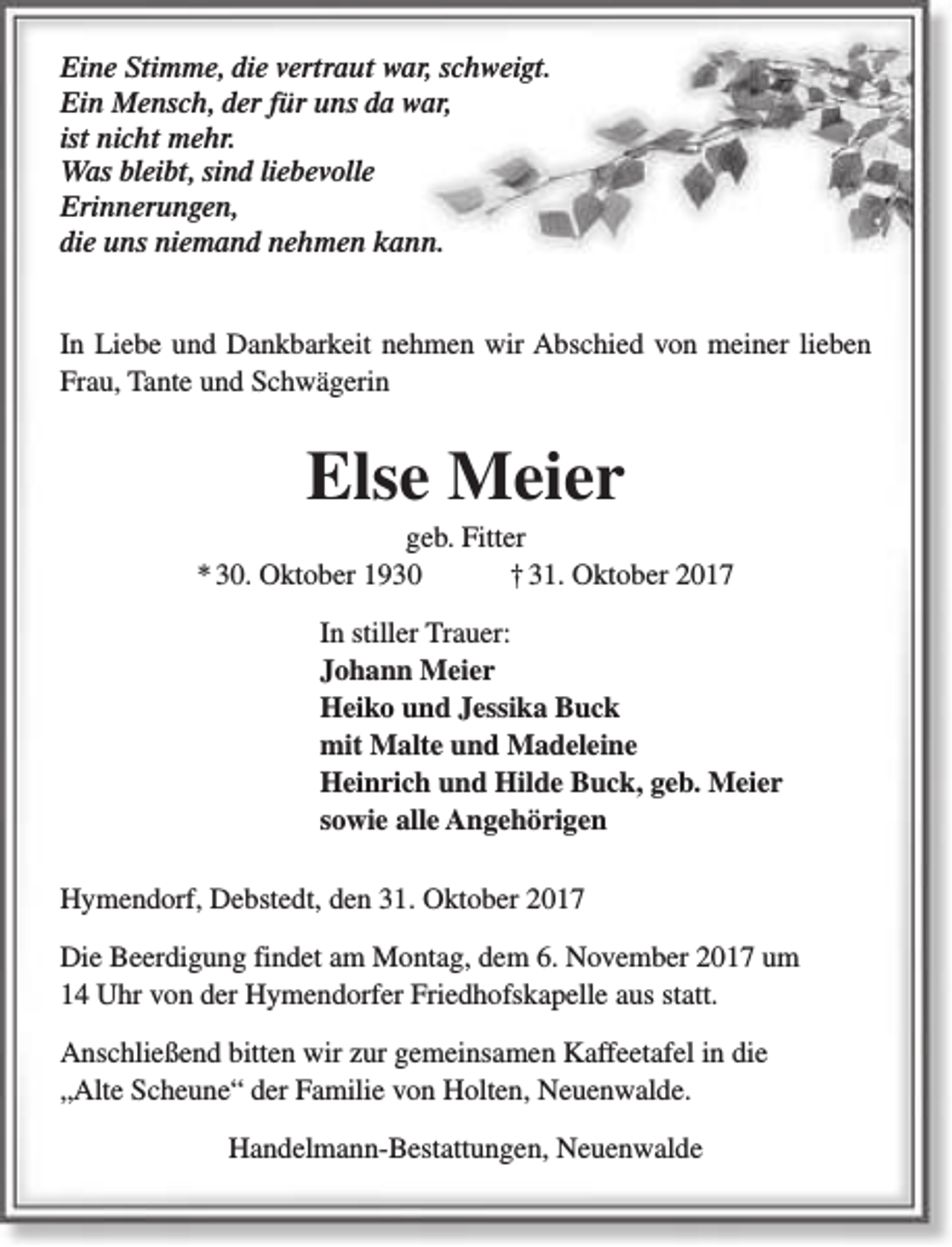 <p>Eine Stimme, die vertraut war, schweigt.<br />Ein Mensch, der für uns da war,<br />ist nicht mehr.<br />Was bleibt, sind liebevolle<br />Erinnerungen,<br />die uns niemand nehmen kann.<br />In Liebe und Dankbarkeit nehmen wir Abschied von meiner lieben<br />Frau, Tante und Schwägerin</p><p>Else Meier</p><p>geb. Fitter<br />* 30. Oktober 1930<br />† 31. Oktober 2017<br />In stiller Trauer:<br />Johann Meier<br />Heiko und Jessika Buck<br />mit Malte und Madeleine<br />Heinrich und Hilde Buck, geb. Meier<br />sowie alle Angehörigen<br />Hymendorf, Debstedt, den 31. Oktober 2017<br />Die Beerdigung findet am Montag, dem 6. November 2017 um<br />14 Uhr von der Hymendorfer Friedhofskapelle aus statt.<br />Anschließend bitten wir zur gemeinsamen Kaffeetafel in die<br />„Alte Scheune“ der Familie von Holten, Neuenwalde.<br />Handelmann-Bestattungen, Neuenwalde</p>