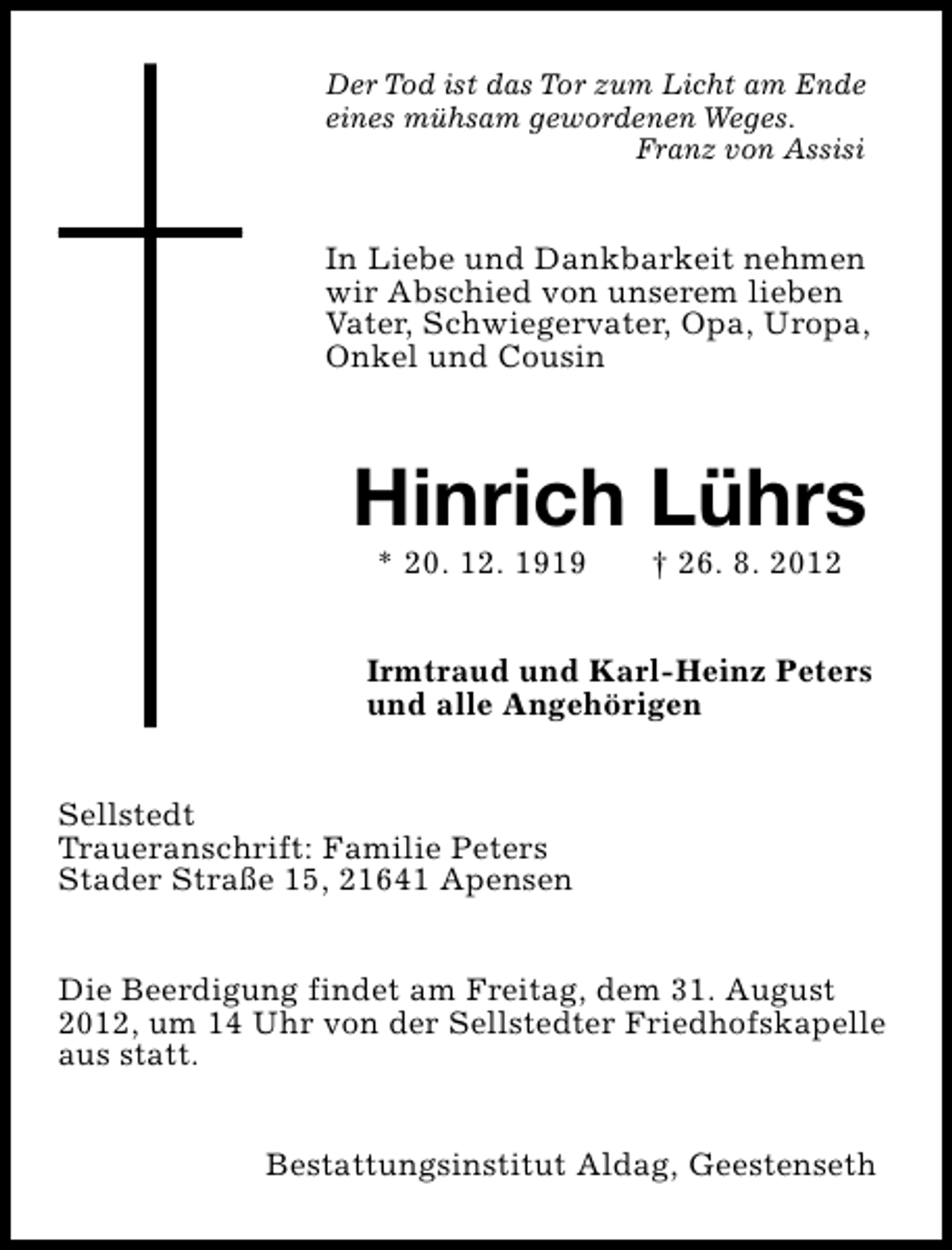 <p>Der Tod ist das Tor zum Licht am Ende<br />eines mühsam gewordenen Weges.<br />Franz von Assisi</p><p>In Liebe und Dankbarkeit nehmen<br />wir Abschied von unserem lieben<br />Vater, Schwiegervater, Opa, Uropa,<br />Onkel und Cousin</p><p>Hinrich Lührs<br />* 20. 12. 1919</p><p>† 26. 8. 2012</p><p>Irmtraud und Karl-Heinz Peters<br />und alle Angehörigen<br />Sellstedt<br />Traueranschrift: Familie Peters<br />Stader Straße 15, 21641 Apensen<br />Die Beerdigung findet am Freitag, dem 31. August<br />2012, um 14 Uhr von der Sellstedter Friedhofskapelle<br />aus statt.<br />Bestattungsinstitut Aldag, Geestenseth</p>