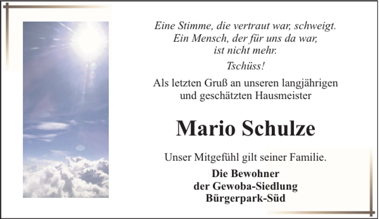 <p>Eine Stimme, die vertraut war, schweigt.<br />Ein Mensch, der für uns da war,<br />ist nicht mehr.<br />Tschüss!<br />Als letzten Gruß an unseren langjährigen<br />und geschätzten Hausmeister</p><p>Mario Schulze<br />Unser Mitgefühl gilt seiner Familie.<br />Die Bewohner<br />der Gewoba-Siedlung<br />Bürgerpark-Süd</p>