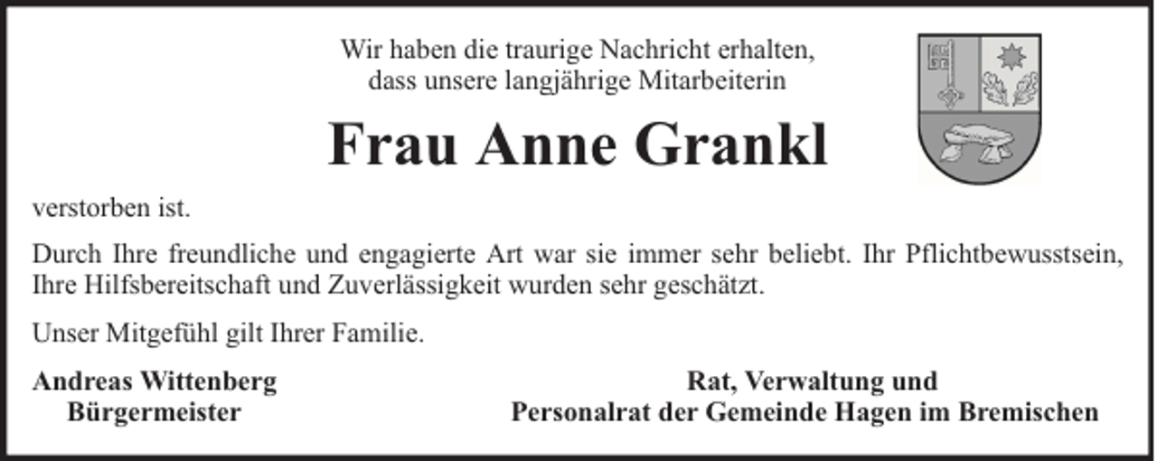 <p>Wir haben die traurige Nachricht erhalten,<br />dass unsere langjährige Mitarbeiterin</p><p>Frau Anne Grankl<br />verstorben ist.<br />Durch Ihre freundliche und engagierte Art war sie immer sehr beliebt. Ihr Pflichtbewusstsein,<br />Ihre Hilfsbereitschaft und Zuverlässigkeit wurden sehr geschätzt.<br />Unser Mitgefühl gilt Ihrer Familie.<br />Andreas Wittenberg<br />Bürgermeister</p><p>Rat, Verwaltung und<br />Personalrat der Gemeinde Hagen im Bremischen</p>