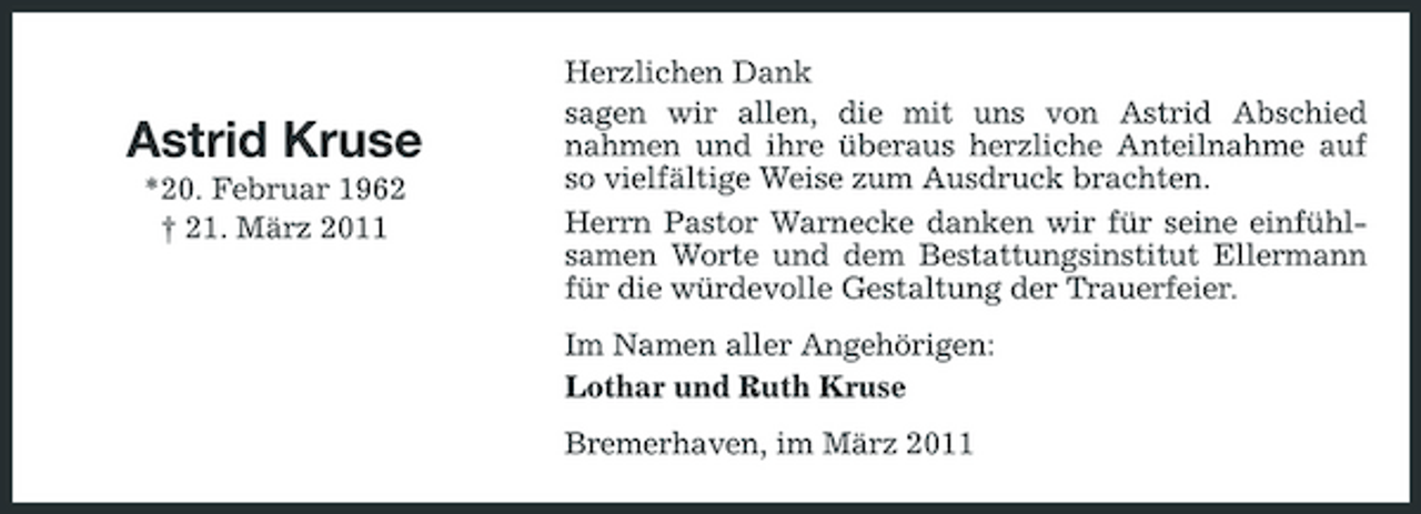 <p>Astrid Kruse<br />*20. Februar 1962 † 21. März 2011</p><p>Herzlichen Dank sagen wir allen, die mit uns von Astrid Abschied nahmen und ihre überaus herzliche Anteilnahme auf so vielfältige Weise zum Ausdruck brachten. Herrn Pastor Warnecke danken wir für seine einfühlsamen Worte und dem Bestattungsinstitut Ellermann für die würdevolle Gestaltung der Trauerfeier. Im Namen aller Angehörigen: Lothar und Ruth Kruse Bremerhaven, im März 2011</p>
