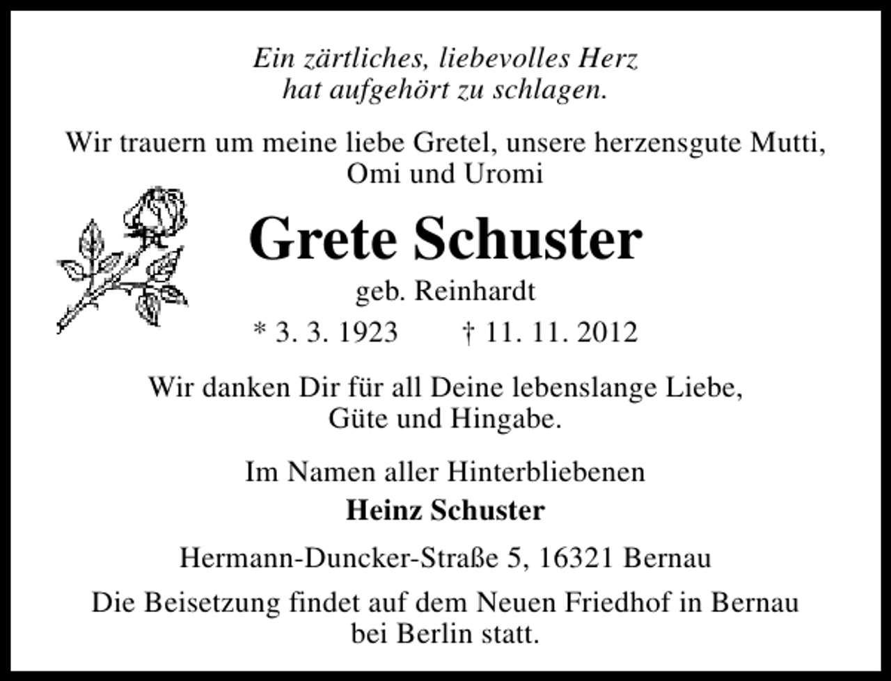 <p>Ein zärtliches, liebevolles Herz<br />hat aufgehört zu schlagen.<br />Wir trauern um meine liebe Gretel, unsere herzensgute Mutti,<br />Omi und Uromi</p><p>Grete Schuster<br />geb. Reinhardt<br />* 3. 3. 1923<br />† 11. 11. 2012</p><p>Wir danken Dir für all Deine lebenslange Liebe,<br />Güte und Hingabe.<br />Im Namen aller Hinterbliebenen<br />Heinz Schuster<br />Hermann-Duncker-Straße 5, 16321 Bernau<br />Die Beisetzung findet auf dem Neuen Friedhof in Bernau<br />bei Berlin statt.</p>