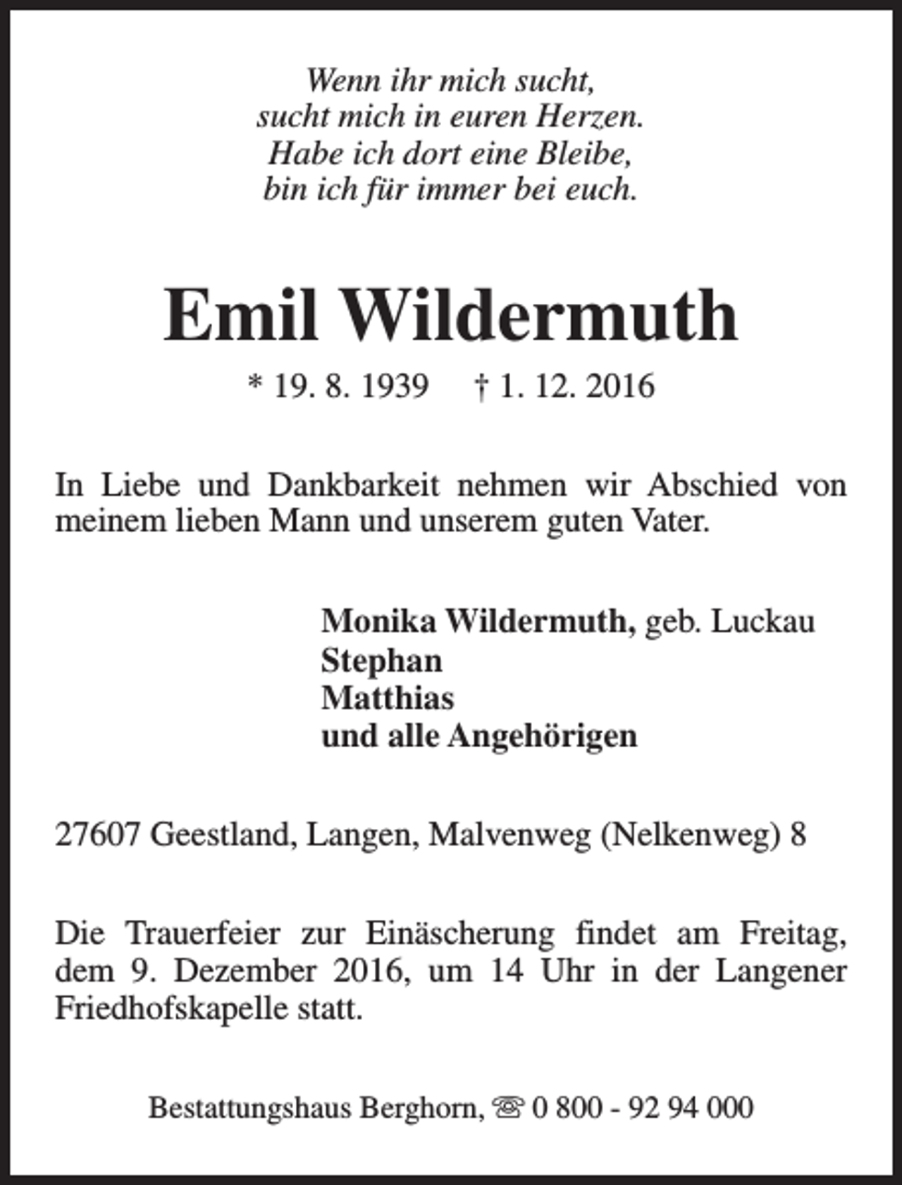 <p>Wenn ihr mich sucht,<br />sucht mich in euren Herzen.<br />Habe ich dort eine Bleibe,<br />bin ich für immer bei euch.</p><p>Emil Wildermuth<br />* 19. 8. 1939</p><p>† 1. 12. 2016</p><p>In Liebe und Dankbarkeit nehmen wir Abschied von<br />meinem lieben Mann und unserem guten Vater.<br />Monika Wildermuth, geb. Luckau<br />Stephan<br />Matthias<br />und alle Angehörigen<br />27607 Geestland, Langen, Malvenweg (Nelkenweg) 8<br />Die Trauerfeier zur Einäscherung findet am Freitag,<br />dem 9. Dezember 2016, um 14 Uhr in der Langener<br />Friedhofskapelle statt.<br />Bestattungshaus Berghorn, s 0 800 - 92 94 000</p>