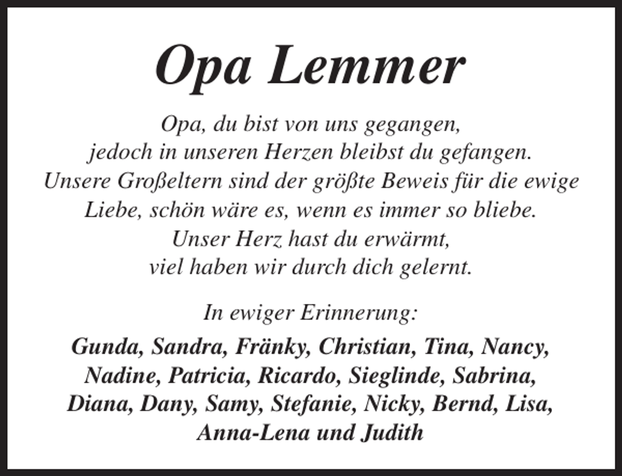 <p>Opa Lemmer<br />Opa, du bist von uns gegangen,<br />jedoch in unseren Herzen bleibst du gefangen.<br />Unsere Großeltern sind der größte Beweis für die ewige<br />Liebe, schön wäre es, wenn es immer so bliebe.<br />Unser Herz hast du erwärmt,<br />viel haben wir durch dich gelernt.<br />In ewiger Erinnerung:<br />Gunda, Sandra, Fränky, Christian, Tina, Nancy,<br />Nadine, Patricia, Ricardo, Sieglinde, Sabrina,<br />Diana, Dany, Samy, Stefanie, Nicky, Bernd, Lisa,<br />Anna-Lena und Judith</p>