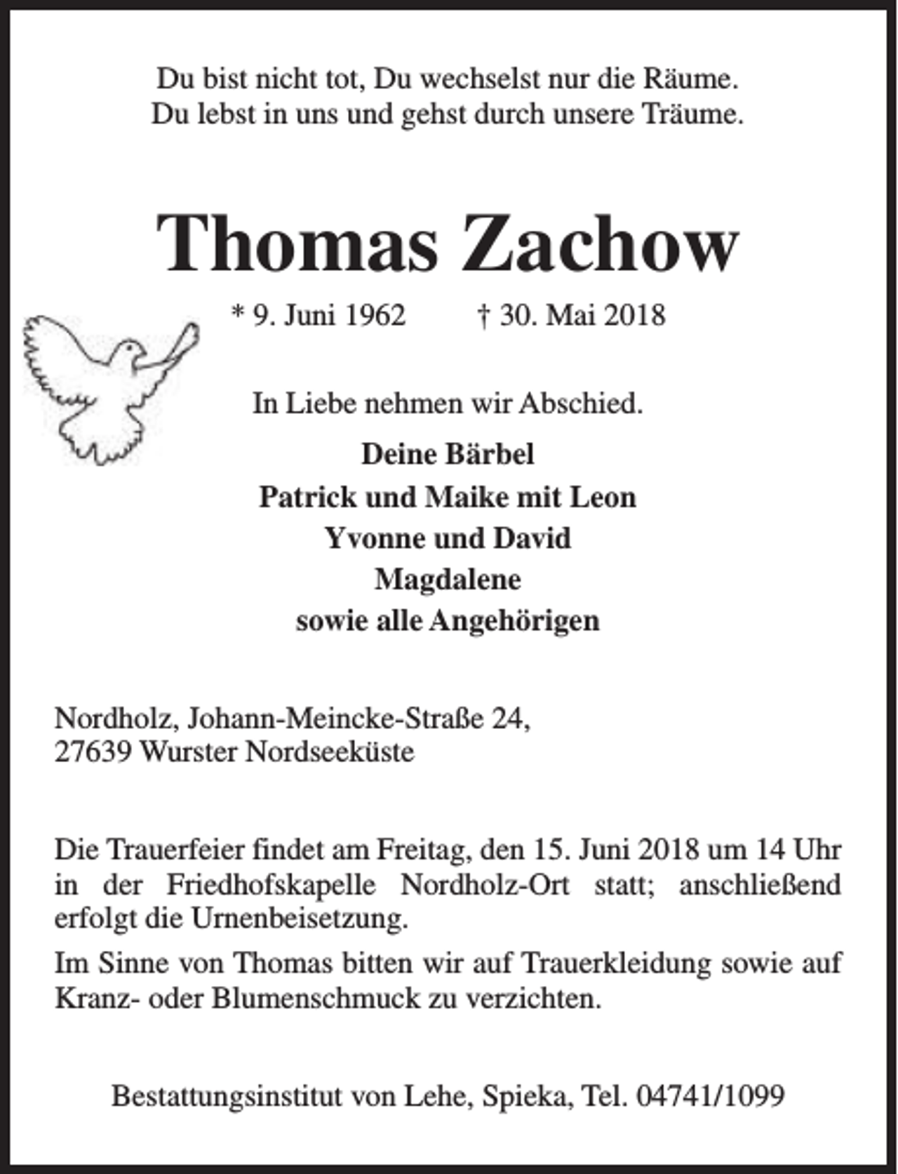 <p>Du bist nicht tot, Du wechselst nur die Räume.<br />Du lebst in uns und gehst durch unsere Träume.</p><p>Thomas Zachow<br />* 9. Juni 1962</p><p>† 30. Mai 2018</p><p>In Liebe nehmen wir Abschied.<br />Deine Bärbel<br />Patrick und Maike mit Leon<br />Yvonne und David<br />Magdalene<br />sowie alle Angehörigen<br />Nordholz, Johann-Meincke-Straße 24,<br />27639 Wurster Nordseeküste<br />Die Trauerfeier findet am Freitag, den 15. Juni 2018 um 14 Uhr<br />in der Friedhofskapelle Nordholz-Ort statt; anschließend<br />erfolgt die Urnenbeisetzung.<br />Im Sinne von Thomas bitten wir auf Trauerkleidung sowie auf<br />Kranz- oder Blumenschmuck zu verzichten.<br />Bestattungsinstitut von Lehe, Spieka, Tel. 04741/1099</p>