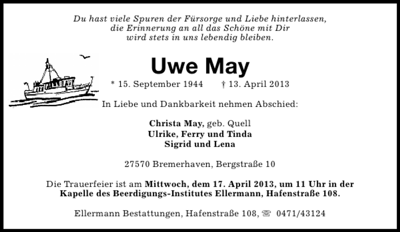 <p>Du hast viele Spuren der Fürsorge und Liebe hinterlassen,<br />die Erinnerung an all das Schöne mit Dir<br />wird stets in uns lebendig bleiben.</p><p>Uwe May</p><p>* 15. September 1944</p><p>† 13. April 2013</p><p>In Liebe und Dankbarkeit nehmen Abschied:<br />Christa May, geb. Quell<br />Ulrike, Ferry und Tinda<br />Sigrid und Lena<br />27570 Bremerhaven, Bergstraße 10<br />Die Trauerfeier ist am Mittwoch, dem 17. April 2013, um 11 Uhr in der<br />Kapelle des Beerdigungs-Institutes Ellermann, Hafenstraße 108.<br />Ellermann Bestattungen, Hafenstraße 108, s 0471/43124</p>