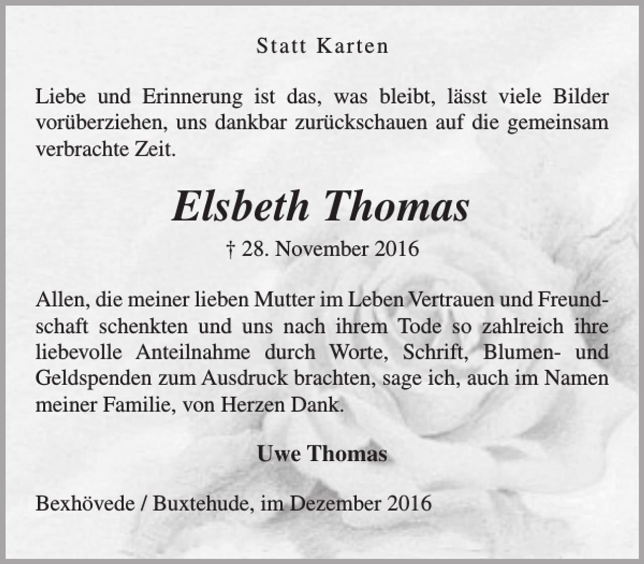 <p>St a t t K arten<br />Liebe und Erinnerung ist das, was bleibt, lässt viele Bilder<br />vorüberziehen, uns dankbar zurückschauen auf die gemeinsam<br />verbrachte Zeit.</p><p>Elsbeth Thomas<br />† 28. November 2016</p><p>Allen, die meiner lieben Mutter im Leben Vertrauen und Freundschaft schenkten und uns nach ihrem Tode so zahlreich ihre<br />liebevolle Anteilnahme durch Worte, Schrift, Blumen- und<br />Geldspenden zum Ausdruck brachten, sage ich, auch im Namen<br />meiner Familie, von Herzen Dank.</p><p>Uwe Thomas<br />Bexhövede / Buxtehude, im Dezember 2016</p>