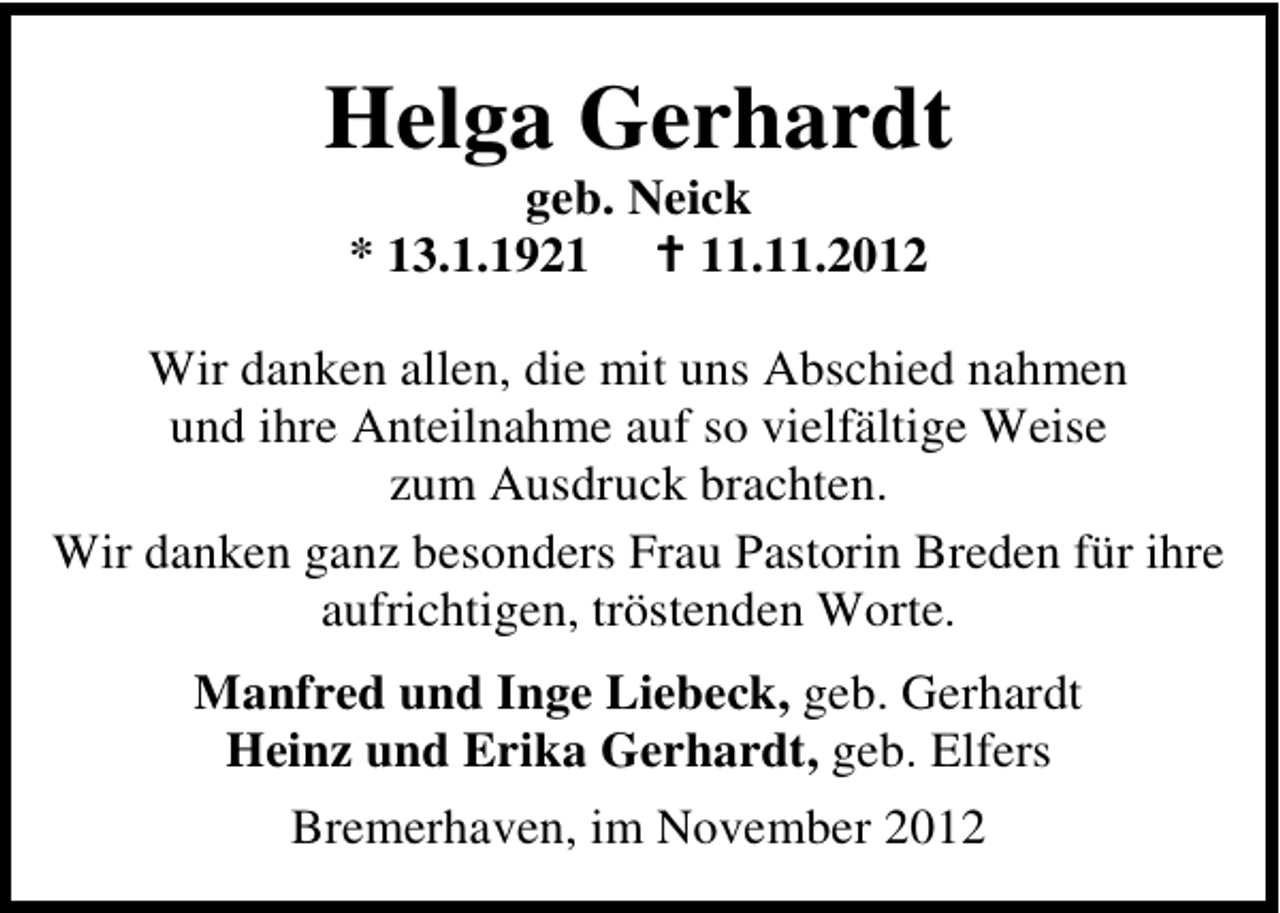 <p>Helga Gerhardt<br />geb. Neick<br />* 13.1.1921.11.2012</p><p>Wir danken allen, die mit uns Abschied nahmen<br />und ihre Anteilnahme auf so vielfältige Weise<br />zum Ausdruck brachten.<br />Wir danken ganz besonders Frau Pastorin Breden für ihre<br />aufrichtigen, tröstenden Worte.<br />Manfred und Inge Liebeck, geb. Gerhardt<br />Heinz und Erika Gerhardt, geb. Elfers<br />Bremerhaven, im November 2012</p>