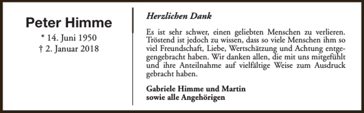 <p>Peter Himme<br />* 14. Juni 1950<br />† 2. Januar 2018</p><p>Herzlichen Dank<br />Es ist sehr schwer, einen geliebten Menschen zu verlieren.<br />Tröstend ist jedoch zu wissen, dass so viele Menschen ihm so<br />viel Freundschaft, Liebe, Wertschätzung und Achtung entgegengebracht haben. Wir danken allen, die mit uns mitgefühlt<br />und ihre Anteilnahme auf vielfältige Weise zum Ausdruck<br />gebracht haben.<br />Gabriele Himme und Martin<br />sowie alle Angehörigen</p>