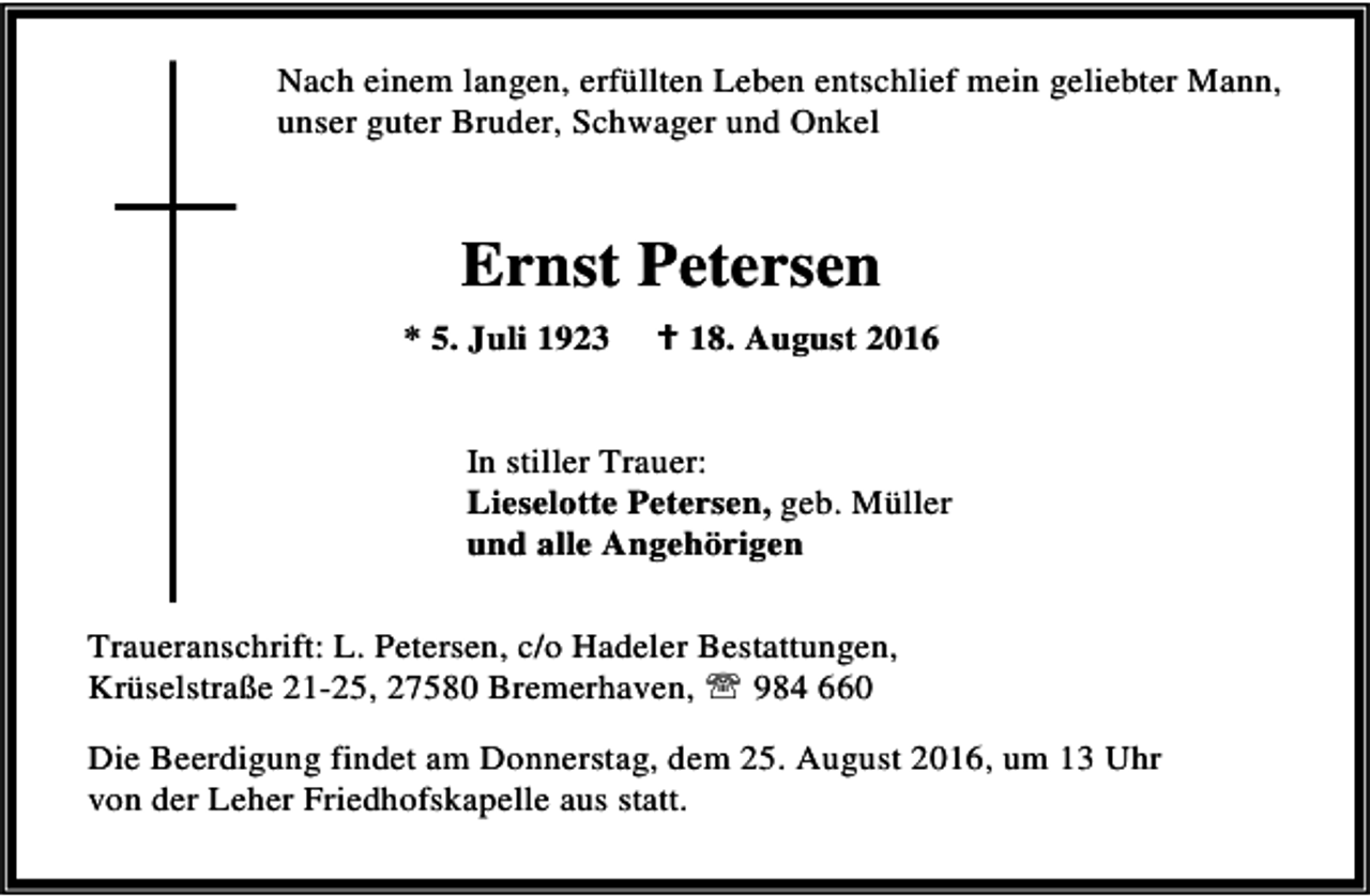 <p>Nach einem langen, erfüllten Leben entschlief mein geliebter Mann,<br />unser guter Bruder, Schwager und Onkel</p><p>Ernst Petersen<br />* 5. Juli 1923</p><p>B 18. August 2016</p><p>In stiller Trauer:<br />Lieselotte Petersen, geb. Müller<br />und alle Angehörigen<br />Traueranschrift: L. Petersen, c/o Hadeler Bestattungen,<br />Krüselstraße 21-25, 27580 Bremerhaven, ℡ 984 660<br />Die Beerdigung findet am Donnerstag, dem 25. August 2016, um 13 Uhr<br />von der Leher Friedhofskapelle aus statt.</p>