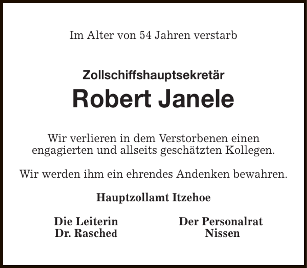 <p>Im Alter von 54 Jahren verstarb</p><p>Zollschiffshauptsekretär</p><p>Robert Janele<br />Wir verlieren in dem Verstorbenen einen<br />engagierten und allseits geschätzten Kollegen.<br />Wir werden ihm ein ehrendes Andenken bewahren.<br />Hauptzollamt Itzehoe<br />Die Leiterin<br />Dr. Rasched</p><p>Der Personalrat<br />Nissen</p>