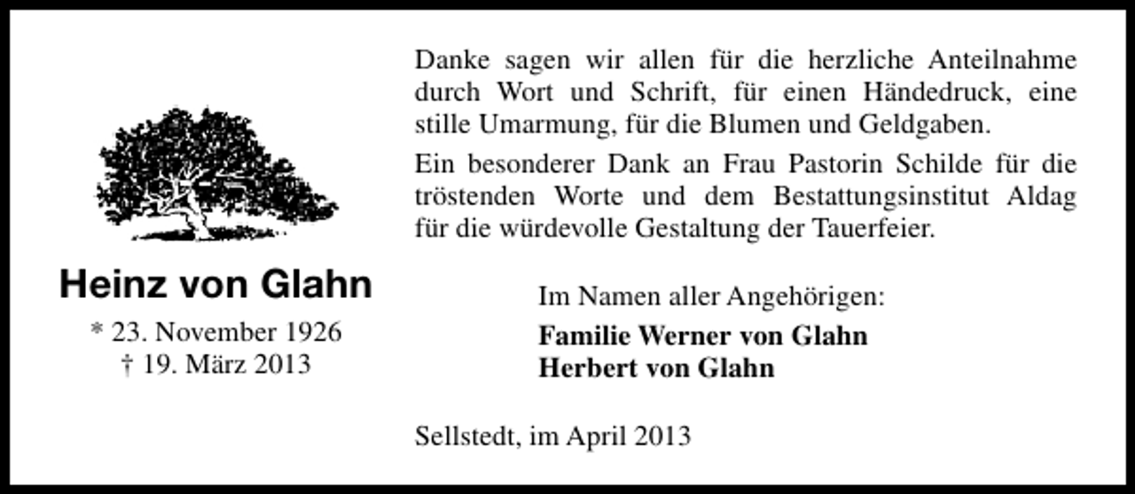 <p>Danke sagen wir allen für die herzliche Anteilnahme<br />durch Wort und Schrift, für einen Händedruck, eine<br />stille Umarmung, für die Blumen und Geldgaben.<br />Ein besonderer Dank an Frau Pastorin Schilde für die<br />tröstenden Worte und dem Bestattungsinstitut Aldag<br />für die würdevolle Gestaltung der Tauerfeier.</p><p>Heinz von Glahn<br />* 23. November 1926<br />† 19. März 2013</p><p>Im Namen aller Angehörigen:<br />Familie Werner von Glahn<br />Herbert von Glahn<br />Sellstedt, im April 2013</p>
