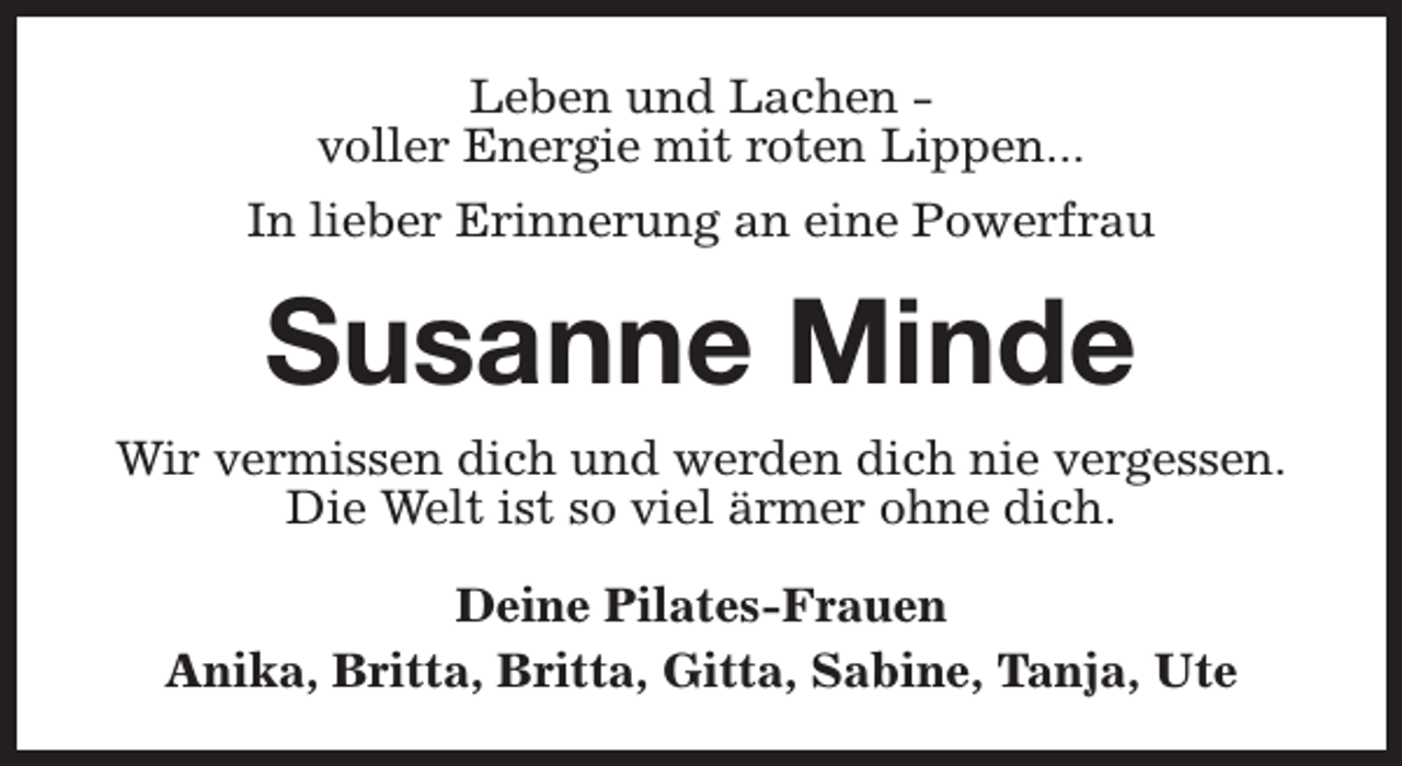 <p>Leben und Lachen voller Energie mit roten Lippen...<br />In lieber Erinnerung an eine Powerfrau</p><p>Susanne Minde<br />Wir vermissen dich und werden dich nie vergessen.<br />Die Welt ist so viel ärmer ohne dich.<br />Deine Pilates-Frauen<br />Anika, Britta, Britta, Gitta, Sabine, Tanja, Ute</p>