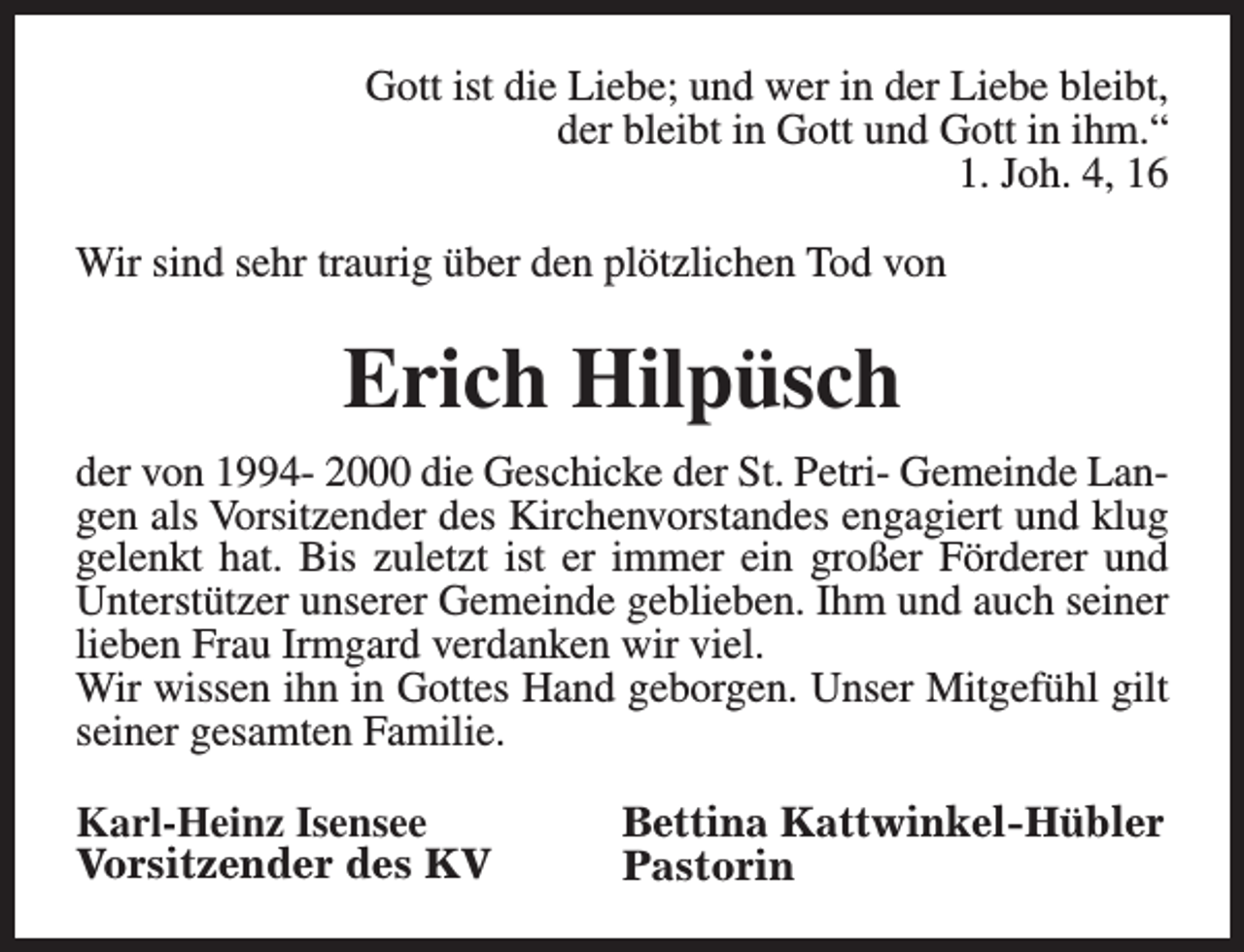 <p>Gott ist die Liebe; und wer in der Liebe bleibt,<br />der bleibt in Gott und Gott in ihm.“<br />1. Joh. 4, 16<br />Wir sind sehr traurig über den plötzlichen Tod von</p><p>Erich Hilpüsch<br />der von 1994- 2000 die Geschicke der St. Petri- Gemeinde Langen als Vorsitzender des Kirchenvorstandes engagiert und klug<br />gelenkt hat. Bis zuletzt ist er immer ein großer Förderer und<br />Unterstützer unserer Gemeinde geblieben. Ihm und auch seiner<br />lieben Frau Irmgard verdanken wir viel.<br />Wir wissen ihn in Gottes Hand geborgen. Unser Mitgefühl gilt<br />seiner gesamten Familie.<br />Karl-Heinz Isensee<br />Vorsitzender des KV</p><p>Bettina Kattwinkel-Hübler<br />Pastorin</p>
