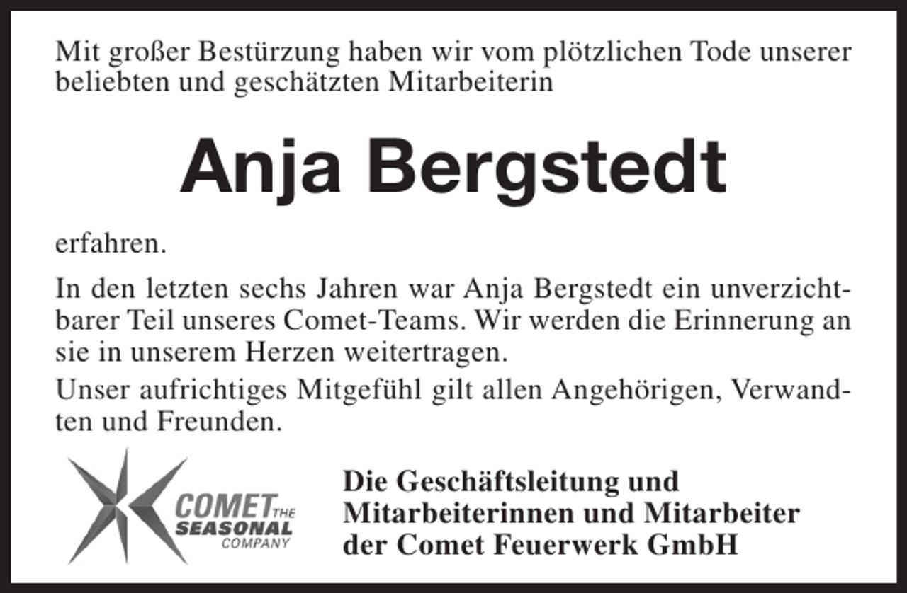 <p>Mit großer Bestürzung haben wir vom plötzlichen Tode unserer<br />beliebten und geschätzten Mitarbeiterin</p><p>Anja Bergstedt<br />erfahren.<br />In den letzten sechs Jahren war Anja Bergstedt ein unverzichtbarer Teil unseres Comet-Teams. Wir werden die Erinnerung an<br />sie in unserem Herzen weitertragen.<br />Unser aufrichtiges Mitgefühl gilt allen Angehörigen, Verwandten und Freunden.<br />Die Geschäftsleitung und<br />Mitarbeiterinnen und Mitarbeiter<br />der Comet Feuerwerk GmbH</p>