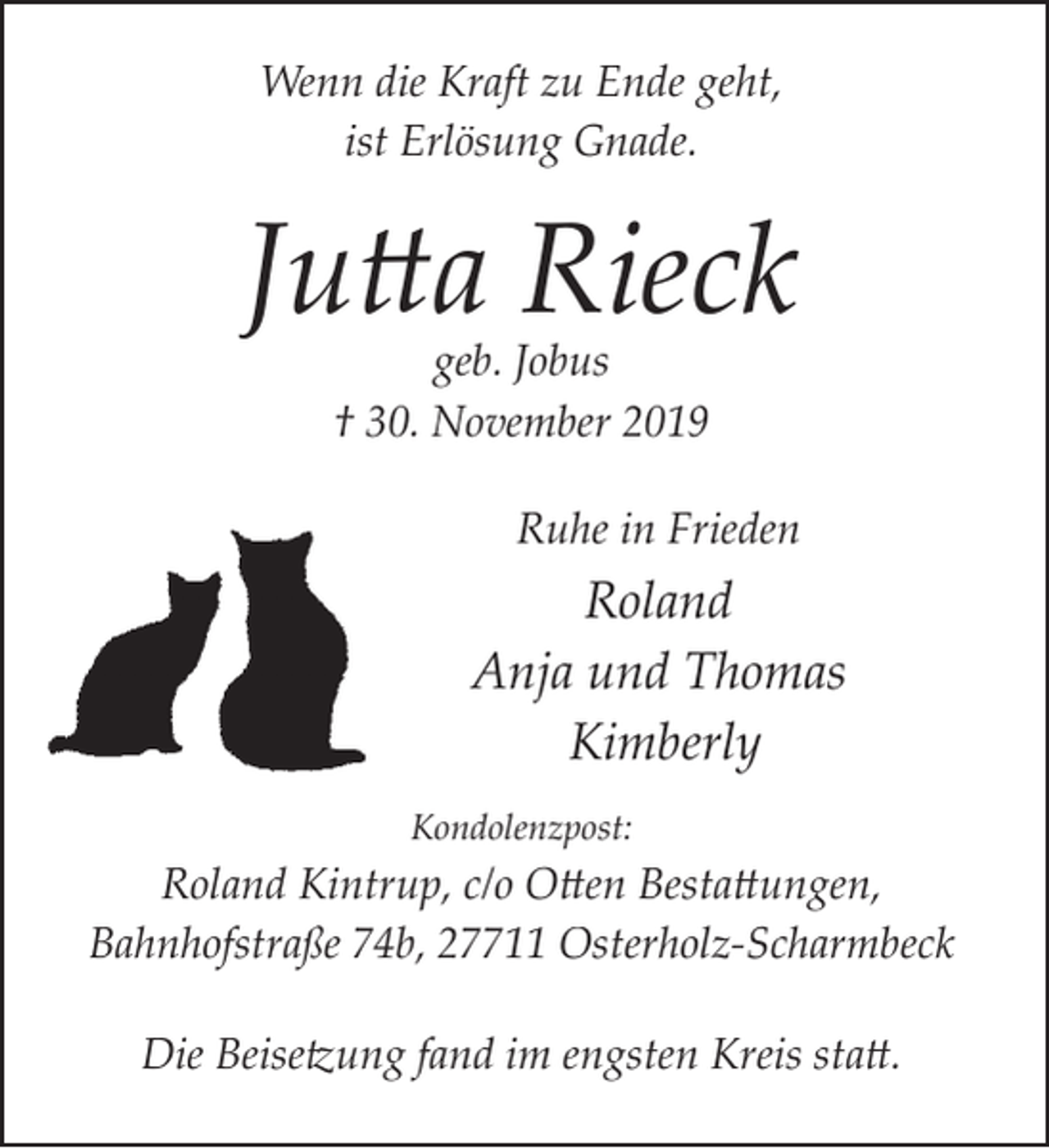 <p>Wenn die Kraft zu Ende geht,<br />ist Erlösung Gnade.</p><p>Jutta Rieck<br />geb. Jobus<br />† 30. November 2019</p><p>Ruhe in Frieden</p><p>Roland<br />Anja und Thomas<br />Kimberly<br />Kondolenzpost:</p><p>Roland Kintrup, c/o Otten Bestattungen,<br />Bahnhofstraße 74b, 27711 Osterholz­Scharmbeck</p><p>Die Beisetzung fand im engsten Kreis statt.</p>